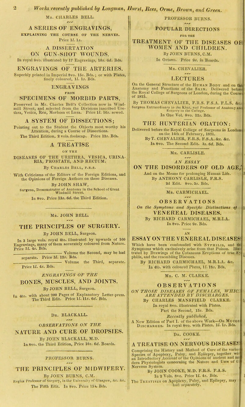 Mu. CHARLES BELL. *■ A SERIES OF ENGRAVINGS, EXPLAINING THE COURSE OF THE NERVES. Price ll, Is. A DISSERTATION ON GUN-SWOT WOUNDS. Ill royal 8vo. illustrated by 17 Engravings, 10s. Qd. Bds. ENGRAVINGS OF~THE ARTERIES. Superbly printed in Imperial 8vo. 15.9. Bds.; or with Plates, finely coloured, 1/. Is. Bds. ENGRAVINGS FROM SPECIMENS OF MORBID PARTS, Preserved in Mr. Charles Bell’s Collection now in Wind- mill Street, and selected from the Divisions inscribed Ure- thra, Vesica, Ren, Morbosa et Leesa. Price 1L 105. sewed. A SYSTEM OF DISSECTIONS; Pointing out to the Student the Objects most worthy his Attention, during a Course of Dissections. The Third Edition, 2 vols. foolscap. Price 125. Bds. A TREATISE ON THE DISEASES OF THE UTIETHRA, VESICA, URINA- RIA, PROSTATE, AND RECTUM. By Charles Bell, f.r.s. With Criticisms of the Editors of the Foreign Editions, and the Opinions of Foreign Authors on these Diseases. By JOHN SHAW, Su^eon, Demonstrator of Anatomy in the School of Great 6 Windmill Street. In 8vo. Price 13s. Od. the Third Edition. Mr. JOHN BELL. THE PRINCIPLES OF SURGERY. PROFESSOR BURNS. POPULAR DIRECTIONS FOR THE TREATMENT OF THE DISEASES OF WOMEN AND CHILDREN. By JOHN BURNS, C.M. In Octavo. Price 9a. in Boards. Mr. CHEVALIER. LECTURES On the General Structure of the Human Body and on tht Anatomy and Functions of the Skin. Delivered befon- the Royal College of Surgeons of London, during the Course of 1823. By THOMAS CHEVALIER, F.R.S. F.S.A. F.L.S. &c. Surgeon Extraordinary to the Kina, and Professor of Anatomy an. Surgery to the College. In One Vol. 8vo. 12a. Bds. THE HUNTERIAN ORATION: Delivered before the Royal College of Surgeons in London on the 14th of February, 1821. ByT. CHEVALIER, F.R.S. F.S.A. &c. &c. In 8vo. The Second Edit. 35. 6d. Bds. Mr. CARLISLE. AN ESSAY ON THE DISORDERS OF OLD AGE/ And on the Means for prolonging Human Life. ! By ANTHONY CARLISLE, F.R.S. 2d Edit. 8vo. 5s. Bds. Mr. CARMICHAEL. OBSERVATIONS On the Symptoms and Specific Distinctions oj ] VENEREAL DISEASES. By RICHARD CARMICHAEL, M.R.I.A. In 8vo. Price 9a. Bds. By JOHN BELL, Surgeon. In 3 large vols. royal 4to. illustrated by upwards of 160 Engravings, many of them accurately coloured from Nature. Price 71. 4s. Bds. ___ Volume the Second, may be had separate. Price 31. 12a. Bds. Volume the Third, separate. Price 11. 4s. Bds. ENGRAVINGS OF THE BONES, MUSCLES, AND JOINTS. By JOHN BELL, Surgeon. In 4to. with about 200 Pages of Explanatory Letter-press. The Third Edit. Price 11. lls. (id. Bds. Dr. BLACKALL. OBSERVATIONS ON TIIE NATURE AND CURE OF DROPSIES. By JOHN BLACKALL, M.D. In 8vo. the Third Edition, Price 10s. Od. Boards. PROFESSOR BURNS. THE PRINCIPLES OF MIDWIFERY. By JOHN BURNS, C.M. Regius Professor of Surgery, in the University of Glasgow, Ac. Ac. The Fifth Edit. In 8vo. Price 15*. Bds. AN ESSAY ON THE VENEREAL DISEASES' Which have been confounded with Syphilis, and tb Symptoms which exclusively arise from that Poison. Illu trated by Drawings of the Cutaneous Eruptions of true S* . philis, and the resembling Diseases. By RICHARD CARMICHAEL, M.R.I.A. &c. In 4to. with coloured Plates, 1L 185. Bds. 1 Mr. C. M. CLARKE. OBSERVATIONS ON THOSE DISEASES OF FEMALES, 1VHIC. ARE ATTENDED BY DISCHARGES. By CHARLES MANSFIELD CLARKE. In royal 8vo. illustrated with Plates. Part the Second, 15a. Bds. Recently published, A New Edition of Part I. of the above Work—On Mucot Discharges. In royal 8vo. with Plates. If. 1a. Bds. Dr. COOKE. J A TREATISE ON NERVOUS DISEASES Comprising the History and Method of Cure of the vario Species of Apoplexy, Palsy, and Epilepsy, together wi an Introductory Account of the Opinions of ancient and m dern Physiologists concerning the Nature and Uses of t Nervous System. By JOHN COOKE, M.D. F.R.S. F.A.S. Iu 2 Vols. 8vo. Price 11. 4s. Bds. The Treatises on Apoplexy, Palsy, and Epilepsy, may had separately.