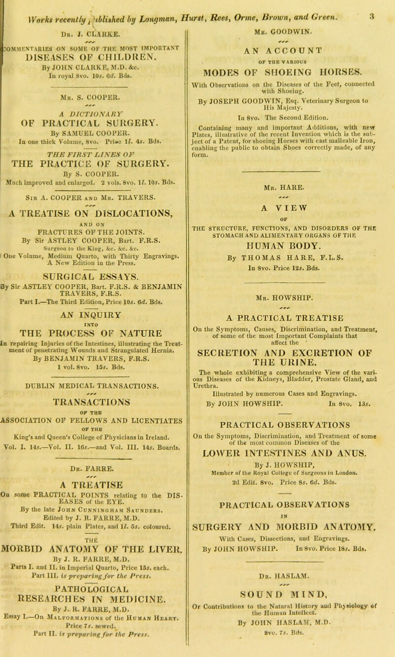 Dr. J. CLARKE. COMMENTARIES ON SOME OF THE MOST IMPORTANT DISEASES OF CHILDREN. By JOHN CLARKE, M.D. &c. In royal Svo. 10a'. 0t/. Bds. Mr. S. COOPER. A DICTIONARY OF PRACTICAL SURGERY. By SAMUEL COOPER. In one thick Volume, Svo. Prioa li. 4a. Bds. THE FIRST LINES OF THE PRACTICE OF SURGERY. By S. COOPER. Much improved and enlarged. 2 vols. Svo. It. 10a. Bds. Sir A. COOPERand Mr. TRAVERS. A TREATISE ON DISLOCATIONS, AND ON FRACTURES OF THE JOINTS. By Sir ASTLEY COOPER, Bart. F.R.S. Surgeon to the King, &c. &c. &c. One Volume, Medium Quarto, with Thirty Engravings. A New Edition in the Press. SURGICAL ESSAYS. By Sir ASTLEY COOPER, Bart. F.R.S. & BENJAMIN TRAVERS, F.R.S. Part I.—The Third Edition, Price 10a. Grf. Bds. AN INQUIRY INTO THE PROCESS OF NATURE In repairing Injuries of the Intestines, illustrating the Treat- ment of penetrating Wounds and Strangulated Hernia. By BENJAMIN TRAVERS, F.R.S. 1 vol. 8vo. 15a. Bds. DUBLIN MEDICAL TRANSACTIONS. TRANSACTIONS OF THE ASSOCIATION OF FELLOWS AND LICENTIATES OF THE King’s and Queen’s College of Physicians in Ireland. Vol. I. 145.—Vol. II. 165.—and Vol. III. 145. Boards. Dr. FARRE. A TREATISE On some PRACTICAL POINTS relating to the DIS- EASES of the EYE. By the late John Cunningham Saunders. Edited by J. R. FARRE, M.D. Third Edit. 14a. plain Plates, and It. Os. coloured. THE MORBID ANATOMY OF THE LIVER. By J. R. FARRE, M.D. Parts I. and II. in Imperial Quarto, Price 15a. each. Part III. is preparing for the Press. PATHOLOGICAL RESEARCHES IN MEDICINE. By J. R. FARRE, M.D. Essay I.—On Malformations of the Human Heart. Price 7a. sewed. Part II. is preparing for the Press. Mr. GOODWIN. AN ACCOUNT OF TUE VARIOUS MODES OF SHOEING HORSES. With Observations on the Diseases of the Feet, connected with Shoeing. By JOSEPH GOODWIN, Esq. Veterinary Surgeon to His Majesty. In 8vo. The Second Edition. Containing many and important Additions, with new Plates, illustrative of the recent Invention which is the sub- ject of a Patent, for shoeing Horses with cast malleable Iron, enabling the public to obtain Shoes correctly made, of any form. Mr. HARE. A VIEW OF THE STRUCTURE, FUNCTIONS, AND DISORDERS OF THE STOMACH AND ALIMENTARY ORGANS OF THF. HUMAN BODY. By THOMAS HARE, F.L.S. In Svo. Price 12a. Bds. Mr. HOWSHIP. A PRACTICAL TREATISE On the Symptoms, Causes, Discrimination, and Treatment, of some of the most Important Complaints that affect the ' SECRETION AND EXCRETION OF THE URINE. The whole exhibiting a comprehensive View of the vari- ous Diseases of the Kidneys, Bladder, Prostate Gland, and Urethra. Illustrated by numerous Cases and Engravings. By JOHN HOWSHIP. In 8vo. 13a. PRACTICAL OBSERVATIONS On the Symptoms, Discrimination, and Treatment of some of the most common Diseases of the LOWER INTESTINES AND ANUS. By J. HOWSHIP, Member of the Royal College of Surgeons in London. 2d Edit. 8vo. Price 85. 6d. Bds. PRACTICAL OBSERVATIONS IN SURGERY AND MORBID ANATOMY. With Cases, Dissections, and Engravings. By JOHN HOWSHIP. In 8vo. Price 18a. Bds. Dr. HASLAM. SOUND MIND, Or Contributions to the Natural History and Physiology of the Human Intellect. By JOHN HASLAM, M.D. Svo. 75. Bds.
