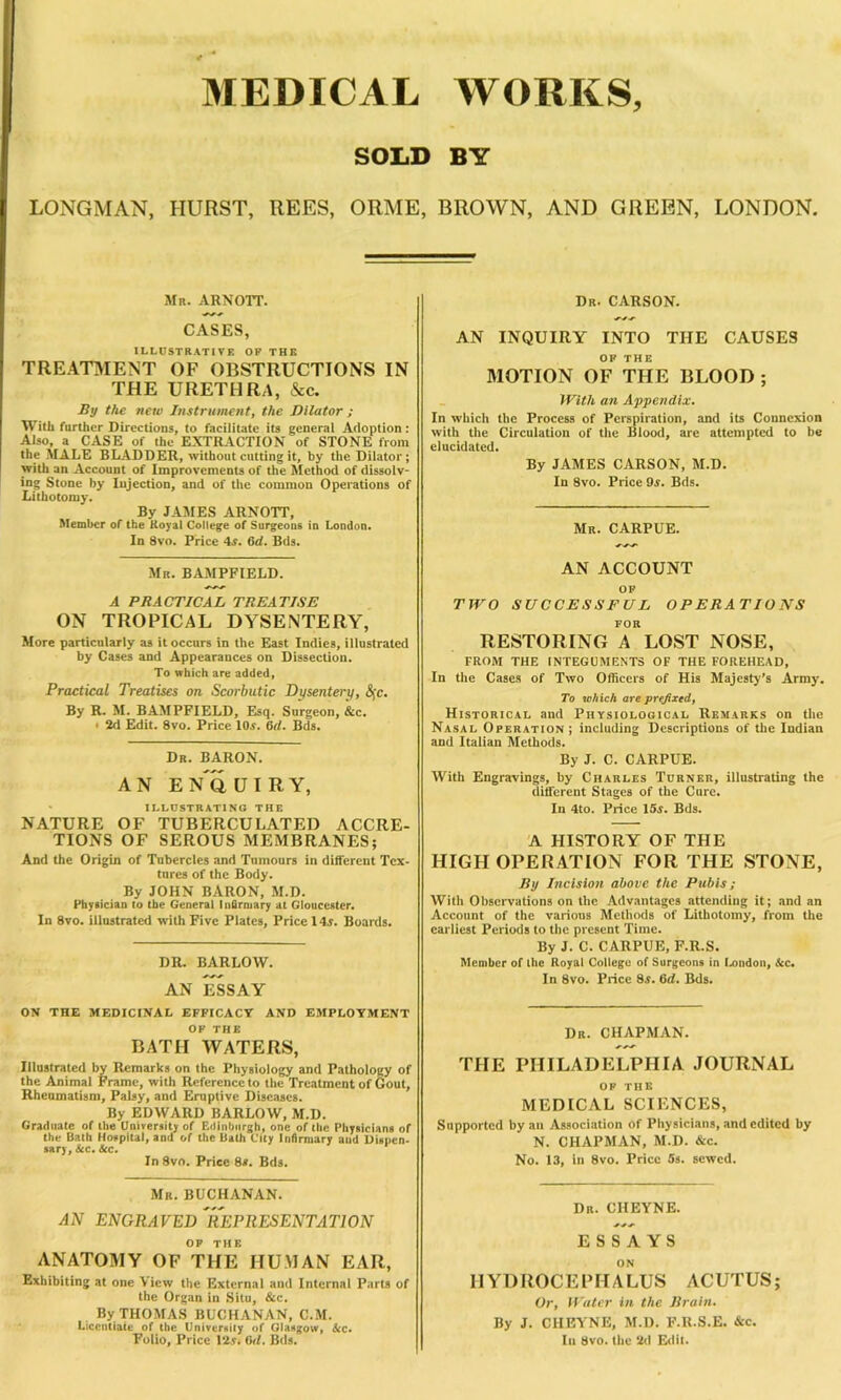 MEDICAL SOLD WORKS, BY I LONGMAN, HURST, REES, ORME, BROWN, AND GREEN, LONDON. Mr. arnott. CASES, ILLUSTRATIVE OP THE TREATMENT OF OBSTRUCTIONS IN THE URETHRA, &c. By the new Instrument, the Dilator ; With further Directions, to facilitate its general Adoption: Also, a CASE of the EXTRACTION of STONE front the MALE BLADDER, without cutting it, by the Dilator; with an Account of Improvements of the Method of dissolv- ing Stone by Injection, and of the common Operations of Lithotomy. By JAMES ARNOTT, Member of the Koyat College of Surgeons in London. In 8vo. Price 4a. 6d. Bds. Mr. BAMPFIELD. A PRACTICAL TREATISE ON TROPICAL DYSENTERY, More particularly as it occurs in the East Indies, illustrated by Cases and Appearances on Dissection. To which are added, Practical Treatises on Scorbutic Dysentery, <Sfc. By R. M. BAMPFIELD, Esq. Surgeon, &c. > 2d Edit. 8vo. Price 10a. 6it. Bds. Dr. BARON. A N E n'o U I R Y, ILLUSTRATING THE NATURE OF TUBERCULATED ACCRE- TIONS OF SEROUS MEMBRANES; And the Origin of Tubercles and Tumours in different Tex- tures of the Body. By JOHN BARON, M.D. Physician to the General Infirmary at Gloucester. In 8vo. illustrated with Five Plates, Price 14a. Boards. DR. BARLOW. AN ESSAY ON THE MEDICINAL EFFICACY AND EMPLOYMENT OF THE BATH WATERS, Illustrated by Remarks on the Physiology and Pathology of the Animal Frame, with Reference to the Treatment of Gout, Rheumatism, Palsy, and Eruptive Diseases. By EDWARD BARLOW, M.D. Graduate of the University of Edinburgh, one of the Physicians of the Bath Hovpital, and of the Bath City Infirmary aud Dispen- sary, See. Sec. In 8vn. Price 8s. Bds. Mr. BUCHANAN. AN ENGRAVEDREPRESENTATION OP THE ANATOMY OF THE HUMAN EAR, Exhibiting at one View the External and Internal Parts of the Organ in Situ, &c. By THOMAS BUCHANAN, C.M. Licentiate of the University of Glasgow, Ac. Folio, Price 12a. Orl. Bds. Dr. CARSON. AN INQUIRY INTO THE CAUSES OP THE MOTION OF THE BLOOD ; With an Appendix. In which the Process of Perspiration, and its Connexion with the Circulation of the Blood, are attempted to be elucidated. By JAMES CARSON, M.D. In 8vo. Price 9a. Bds. Mr. CARPUE. AN ACCOUNT OF TWO SUCCESSFUL OPERATIONS FOR RESTORING A LOST NOSE, FROM THE INTEGUMENTS OF THE FOREHEAD, In the Cases of Two Officers of His Majesty’s Army. To which are prefixed, Historical and Physiological Remarks on the Nasal Operation; including Descriptions of the Indian and Italian Methods. By J. C. CARPUE. With Engravings, by Charles Turner, illustrating the different Stages of the Care. In 4to. Price 15a. Bds. A HISTORY OF THE HIGH OPERATION FOR THE STONE, By Incision above the Pubis; Witli Observations on the Advantages attending it; and an Account of the various Methods of Lithotomy, from the earliest Periods to the present Time. By J. C. CARPUE, F.R.S. Member of the Royal College of Surgeons in London, Sec. In 8vo. Price 8a. (id. Bds. Dr. CHAPMAN. AAA THE PHILADELPHIA JOURNAL OP THE MEDICAL SCIENCES, Supported by an Association of Physicians, and edited by N. CHAPMAN, M.D. &c. No. 13, in 8vo. Price 5s. sewed. Dr. CIIEYNE. ESSAYS ON HYDROCEPHALUS ACUTUS; Or, Water in the Brain. By J. CIIEYNE, M.D. F.R.S.E. &c. In 8vo. the 2d Edit.