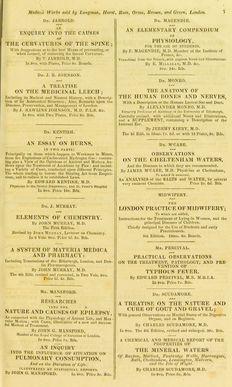 Dr. JARROLD. AN ENQUIRY INTO THE CAUSES OF THE CURVATURES OF THE SPINE; With Suggestions as to the best Means of preventing, or when formed, of removing the lateral Curvature. By T. JARROLD, M.D. In Svo. with Plates, Priee 8s. Boards. Dr. J. R. JOHNSON. A TREATISE ON THE MEDICINAL LEECH; Including its Medical and Natural History, with a Descrip- tion of its Anatomical Structure; Also, Remarks upon the Diseases, Preservation, and Management of Leeches. By J. RAWLINS JOHNSON, M.D. F.L.S. &c. In 8vo. with Two Plates, Price 8s. Bds. Dr. KENTISH. AN ESSAY ON BURNS, IN TWO parts; Principally on those which happen to Workmen in Mines, from the Explosions ofCarbtirettcd Hydrogen Gas: contain- ing also a View of the Opinions of Ancient and Modern Au- thors upon the Treatment of Accidents by Fire : and includ- ing a Variety of Cases, conducted upon different Principles. The whole tending to rescue the Healing Art from Empiri- cism, and to reduce it to established Laws. By EDWARD KENTISH, M.D. Physician to the Bristol Dispensary, and St. Peter’s Hospital In Svo. Price 10j. Bds. Dr. J. MURRAY. ELEMENTS OF CHEMISTRY. By JOHN MURRAY, M.D. The Fifth Edition. Revised by John Murray, Lecturer on Chemistry. In 2 Vols. 8vo. Pi ice 1/. 5s. Bds. A SYSTEM OF MATERIA MEDICA AND PHARMACY: Including Translations of the Edinburgh, London, and Dub- lin Pha-macopceias. By JOHN MURRAY, M.D. The 4th Edit, revised and corrected, in Two Vols. 8vo. Price If. 4r. Bds. Mr. MANSFORD. RESEARCHES INTO THE • NATURE AND CAUSES OF EPILEPSY, As connected with the Physiology of Animal Life, and Mus- cular Motion; with Cases, illustrative of a new and success- ful Method of Treatment. By JOHN G. MANSFORD, Member of the Royal College of Surgeons of London. In Svo. Price 7s. Bds. AN INQUIRY INTO THE INFLUENCE OF SITUATION ON PULMONARY CONSUMPTION, And on the Duration of Life. illustrated by statistical reports. By JOHN G. MANSFORD. In Svo. Price 5s. Bds. Dr. MAGENDIE. AN ELEMENTARY COMPENDIUM OF PHYSIOLOGY, FOR THE USE OP STUDENTS. By F. MAGENDIE, M.D. Member of the Institute of France, &c. Translated from the French,with copious Notes and Illustrations. By E. Milligan, M.D. &c. Svo. 14r. Bds. Dr. MONRO. THE ANATOMY OF THE HUMAN BONES AND NERVES, With a Description of Ihe Human Lacteal Sac and Duct. By ALEXANDER MONRO, M.D. Formerly Professor of Anatomy in the University of Edinburgh, Carefully revised, with additional Notes and Illustrations, and a SUPPLEMENT, containing a Description of the Internal Ear. By JEREMY KIRBY, M.D. The 3d Edit, in 12mo. 7s. 6d. or with 13 Plates, 9a. Bds. Dr. M'CABE. OBSERVATIONS ON THE CHELTENHAM WATERS, And the Diseases in which they are recommended. By JAMES M'CABE, M.D. Physician at Cheltenham. To which is annexed, An ANALYSIS of the SALTS and WATER, by several very eminent Chemists. Price 2s. 6rf. Bds. MIDWIFERY. THE LONDON PRACTICE OF MIDWIFERY; To which are added, Instructions for the Treatment of Lying-in Women, and the principal Diseases of Children. Chiefly designed for the Use of Students and early Practitioners. 5th Edition. 12mo. (is. Boards. Mr. PERCIVAL. PRACTICAL OBSERVATIONS ON THE TREATMENT, PATHOLOGY, AND PRE- VENTION OF TYPHOUS FEVER. By EDWARD PERCIVAL, M.B. M.Il.I.A. In 8vo. Price 7s. Bds. Dr. SCUDAMORE. A TREATISE ON THE NATURE AND CURE OF GOUT AND GRAVEL; With general Observations on Morbid States of the Digestive Organs, and on Regimen. By CHARLES SCUDAMORE, M.D. Iu Svo. The 4th Edition, revised and enlarged. 20,v. Bds. A CHEMICAL AND MEDICAL REPORT OF THE PROPERTIES OF THE MINERAL WATERS Of Buxton, Matlock, Tunbridge Wells, Ifarrowgate, Bath, Cheltenham, Leamington, Malvern, and the Isle of Wight. By CHARLES SCUDAMORE, M.D. In 8vo. Price Os. Bds.