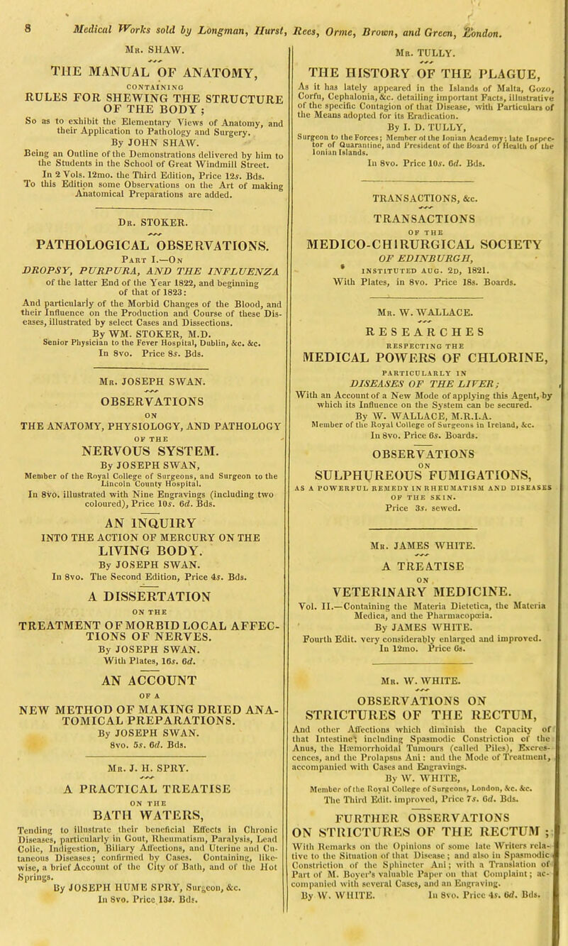 Mu. SHAW. THE MANUAL OF ANATOMY, CONTAINING RULES FOR SHEWING THE STRUCTURE OF THE BODY ; So as to exhibit the Elementary Views of Anatomy, and their Application to Pathology and Surgery. By JOHN SHAW. Being an Outline of the Demonstrations delivered by him to the Students in the School of Great Windmill Street. In 2 Vols. 12mo. the Third Edition, Price 12s. Bds. To this Edition some Observations on the Art of making Anatomical Preparations are added. Dr. STOKER. PATHOLOGICAL OBSERVATIONS. Part I.—On DROPSY, PURPURA, AND THE INFLUENZA of the latter End of the Year 1822, and beginning of that of 1823: And particularly of the Morbid Changes of the Blood, and their Influence on the Production and Course of these Dis- eases, illustrated by select Cases and Dissections. By WM. STOKER, M.D. Senior Physician to the Fever Hospital, Dublin, &c. &c. In 8vo. Price 8.?. Bds. Mr. JOSEPH SWAN. OBSERVATIONS ON THE ANATOMY, PHYSIOLOGY, AND PATHOLOGY OF THE NERVOUS SYSTEM. By JOSEPH SWAN, Member of the Royal College of Surgeons, and Surgeon to the Lincoln County Hospital. In 8vo. illustrated with Nine Engravings (including two coloured), Price 10a. 6ri. Bds. AN INQUIRY INTO THE ACTION OF MERCURY ON THE LIVING BODY. By JOSEPH SWAN. In 8vo. The Second Edition, Price 4y. Bds. A DISSERTATION ON THE TREATMENT OF MORBID LOCAL AFFEC- TIONS OF NERVES. By JOSEPH SWAN. With Plates, IBs. 6d. AN ACCOUNT OF A NEW METHOD OF MAKING DRIED ANA- TOMICAL PREPARATIONS. By JOSEPH SWAN. 8vo. 5s. 0(1. Bds. Mr. J. H. SPRY. A PRACTICAL TREATISE ON ME BATH WATERS, Tending to illustrate their beneficial Effects in Chronic Diseases, particularly in Gout, Rheumatism, Paralysis, Lead Colic, Indigestion, Biliary All'ections, and Uterine and Cu- taneous Diseases; confirmed by Cases. Containing, like- wise, a brief Account of the City of Bath, and of the Hot Springs. By JOSEPH HUME SPRY, Surgeon, &c. In 8vo. Price 13*. Bds. Mr. TULLY. THE HISTORY OF THE PLAGUE, As it has lately appeared in the Islands of Malta, Gozo, Corfu, Cephalonia, &c. detailing important Facts, illustrative of the specific Contagion of that Disease, with Particulars of the Means adopted for its Eradication. By I. D. TULLY, Surgeon to the Forces; Member ol the Ionian Academy; late Inspec- tor of Quarantine, and President of the Board ol Health of the Ionian Islands. In 8vo. Price 10a. 0d. Bds. TRANSACTIONS, &c. TRANSACTIONS OF THE MEDICO-CHIRURGICAL SOCIETY OF EDINBURGH, * INSTITUTED AUG. 2D, 1821. With Plates, in 8vo. Price 18s. Boards. Mr. W. WALLACE. RESEARCHES RESPECTING THE MEDICAL POWERS OF CHLORINE, PARTICULARLY IN DISEASES OF THE LIFER; With an Account of a New Mode of applying this Agent, by which its Influence on the System can be secured. By W. WALLACE, M.R.I.A. Member of the Royal College of Surgeons in Ireland, kc. In 8vo. Price 6*. Boards. OBSERVATIONS ON SULPHUREOUS fumigations, AS A POWERFUL REMEDY IN RHEUMATISM AND DISEASES OF THE SKIN. Price 3a. sewed. Mr. JAMES WHITE. A TREATISE ON VETERINARY MEDICINE. Vol. II.—Containing the Materia Dietetica, the Materia Medica, and the Pharmacopoeia. By JAMES WHITE. Fourth Edit, very considerably enlarged and improved. In 12mo. Price Os. Mr. W. WHITE. OBSERVATIONS ON STRICTURES OF THE RECTUM, And other Affections which diminish the Capacity of that Intestine', including Spasmodic Constriction of the Anus, the Haimorrhoidnl Tumours (called Piles), Excres- cences, and the Prolapsus Ani: aud the Mode of Treatment, accompanied with Cases and Engravings. By W. WHITE, Member of the Royal College of Surgeons, London, ttc. See, The Third Edit, improved, Price 7s. Orf. Bds. FURTHER OBSERVATIONS ON STRICTURES OF THE RECTUM ; With Remarks on the Opinions of some late Writers rela- tive to the Situation of that Disease; and also in Spasmodic Constriction of the Sphincter Ani; with a Translation of Part of M. Boyer’s valuable Paper on that Complaint; ac- companied with several Cases, and an Engraving. By W. WHITE. In 8vo. Price is. ti<1. Bds.