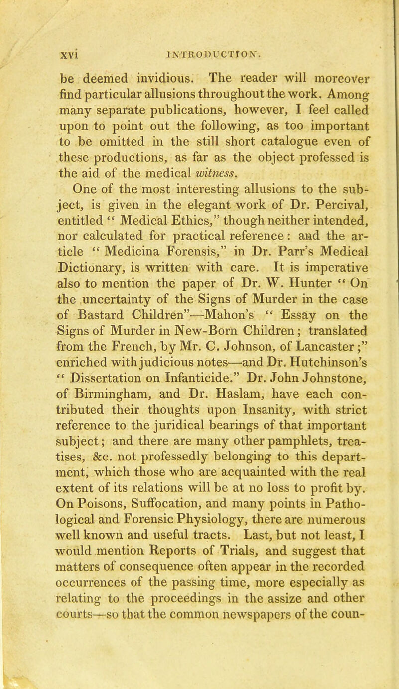 be deemed invidious. The reader will moreover find particular allusions throughout the work. Among many separate publications, however, I feel called upon to point out the following, as too important to be omitted in the still short catalogue even of these productions, as far as the object professed is the aid of the medical tvitness. One of the most interesting allusions to the sub- ject, is given in the elegant work of Dr. Percival, entitled “ Medical Ethics,” though neither intended, nor calculated for practical reference: and the ar- ticle “ Medicina Forensis,” in Dr. Parr’s Medical Dictionary, is written with care. It is imperative also to mention the paper of Dr. W. Hunter “ On the uncertainty of the Signs of Murder in the case of Bastard Children”—Mahon’s “ Essay on the Signs of Murder in New-Born Children; translated from the French, by Mr. C. Johnson, of Lancaster enriched with judicious notes—and Dr. Hutchinson’s “ Dissertation on Infanticide.” Dr. John Johnstone, of Birmingham, and Dr. Haslam, have each con- tributed their thoughts upon Insanity, with strict reference to the juridical bearings of that important subject; and there are many other pamphlets, trea- tises, &c. not professedly belonging to this depart- ment, which those who are acquainted with the real extent of its relations will be at no loss to profit by. On Poisons, Suffocation, and many points in Patho- logical and Forensic Physiology, there are numerous well known and useful tracts. Last, but not least, I would mention Reports of Trials, and suggest that matters of consequence often appear in the recorded occurrences of the passing time, more especially as relating to the proceedings in the assize and other courts—so that the common newspapers of the coun-