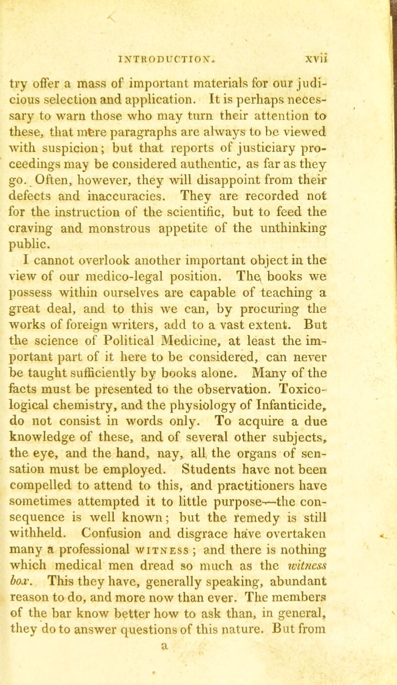 try offer a mass of important materials for our judi- cious selection and application. It is perhaps neces- sary to warn those who may turn their attention to these, that mfere paragraphs are always to be viewed with suspicion; but that reports of justiciary pro- ceedings may be considered authentic, as far as they go. Often, however, they will disappoint from their defects and inaccuracies. They are recorded not for the instruction of the scientific, but to feed the craving and monstrous appetite of the unthinking public. I cannot overlook another important object in the view of our medico-legal position. The books we possess within ourselves are capable of teaching a great deal, and to this we can, by procuring the works of foreign writers, add to a vast extent. But the science of Political Medicine, at least the im- portant part of it here to be considered, can never be taught sufficiently by books alone. Many of the facts must be presented to the observation. Toxico- logical chemistry, and the physiology of Infanticide, do not consist in words only. To acquire a due knowledge of these, and of several other subjects, the eye, and the hand, nay, all, the organs of sen- sation must be employed. Students have not been compelled to attend to this, and practitioners have sometimes attempted it to little purpose-—the con- sequence is well known; but the remedy is still withheld. Confusion and disgrace have overtaken many a professional witness ; and there is nothing which medical men dread so much as the witness boi\ This they have, generally speaking, abundant reason to do, and more now than ever. The members of the bar know better how to ask than, in general, they do to answer questions of this nature. But from a