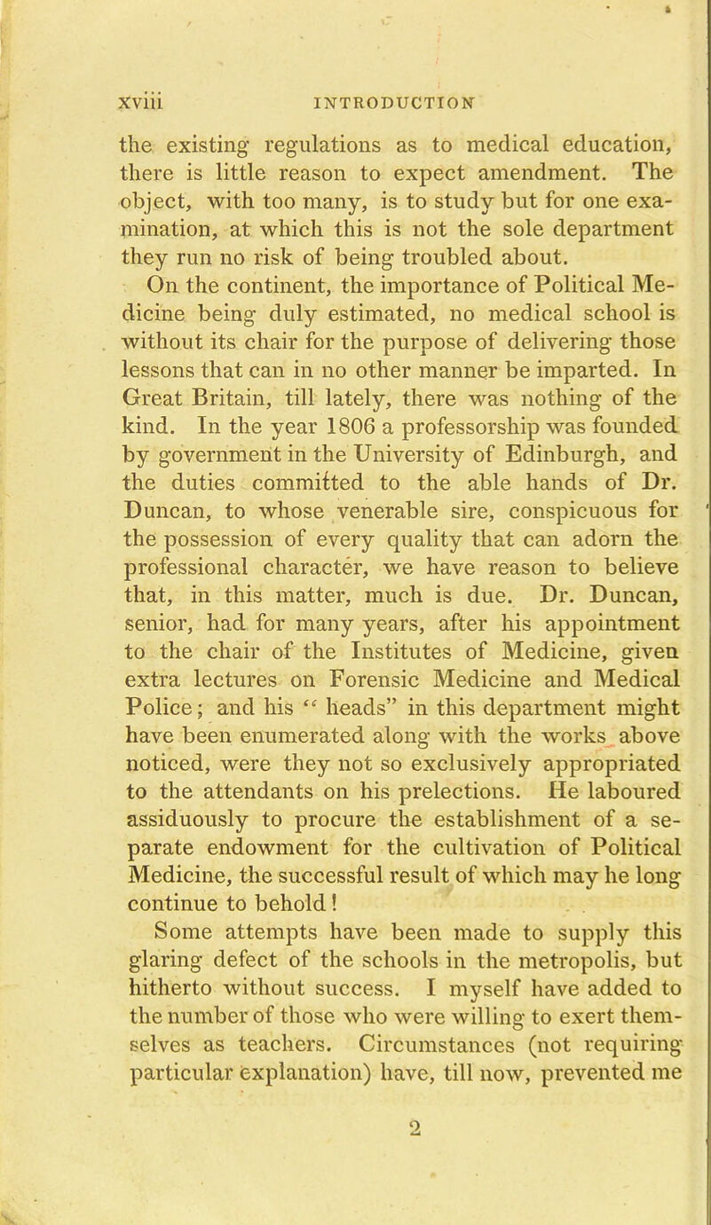 the existing regulations as to medical education, there is little reason to expect amendment. The object, with too many, is to study but for one exa- mination, at which this is not the sole department they run no risk of being troubled about. On the continent, the importance of Political Me- dicine being duly estimated, no medical school is without its chair for the purpose of delivering those lessons that can in no other manner be imparted. In Great Britain, till lately, there was nothing of the kind. In the year 1806 a professorship was founded by government in the University of Edinburgh, and the duties committed to the able hands of Dr. Duncan, to whose venerable sire, conspicuous for the possession of every quality that can adorn the professional character, we have reason to believe that, in this matter, much is due. Dr. Duncan, senior, had for many years, after his appointment to the chair of the Institutes of Medicine, given extra lectures on Forensic Medicine and Medical Police; and his “ heads” in this department might have been enumerated along with the works above noticed, were they not so exclusively appropriated to the attendants on his prelections. He laboured assiduously to procure the establishment of a se- parate endowment for the cultivation of Political Medicine, the successful result of which may he long continue to behold! Some attempts have been made to supply this glaring defect of the schools in the metropolis, but hitherto without success. I myself have added to the number of those who were willing to exert them- selves as teachers. Circumstances (not requiring particular explanation) have, till now, prevented me 9,