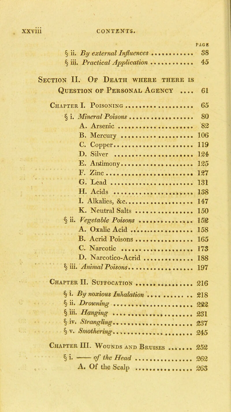 PAGE § ii. By external Influences 38 § iii. Practical Application 45 Section II. Of Death where there is Question of Personal Agency .... 61 Chapter I. Poisoning 65 § i. Mineral Poisons 80 A. Arsenic 82 B. Mercury 106 C. Copper 119 D. Silver 124 E. Antimony 125 F. Zinc 127 G. Lead 131 H. Acids 138 I. Alkalies, &c 147 K. Neutral Salts 150 § ii. Vegetable Poisons 152 A. Oxalic Acid 158 B. Acrid Poisons 165 C. Narcotic 173 D. Narcotico-Acrid 188 § iii. Animal Poisons 197 Chapter II. Suffocation 216 § i. By noxious Inhalation 218 § ii. Drowning 222 § iii. Hanging 231 § iv. Strangling 237 § v. Smothering. 245 Chapter III. Wounds and Bruises ....... 252 § i' of the Head 262 A. Of the Scalp 263