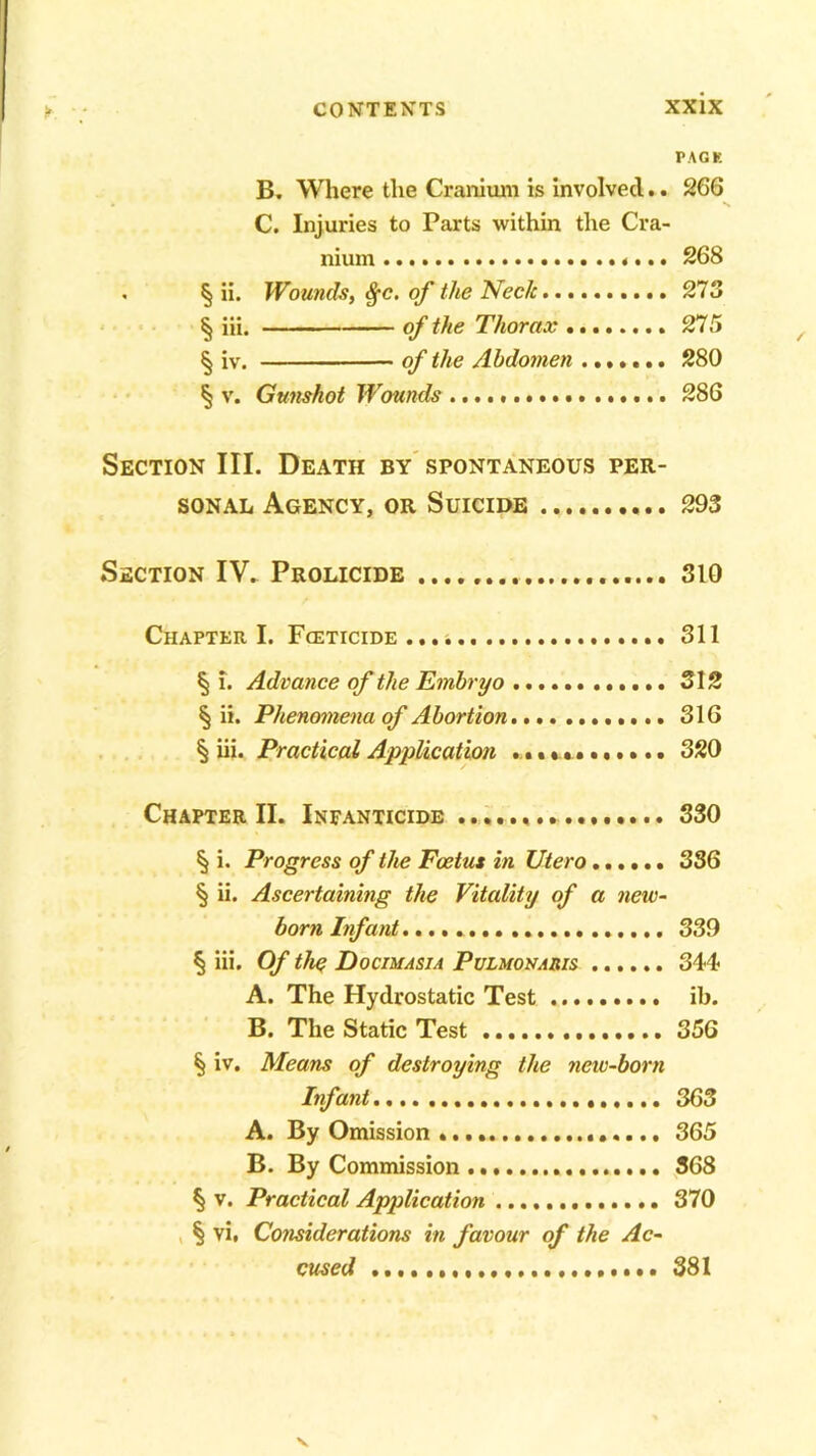 PACK B. Where the Cranium is involved.. 266 C. Injuries to Parts within the Cra- nium 268 . § ii. Wounds, $c. of the Neck 273 § iii. of the Thorax 275 § iv. of the Abdomen ....... 280 § v. Gunshot Wounds 286 Section III. Death by spontaneous per- sonal Agency, or Suicide 293 Section IV. Prolicide 310 Chapter I. Fceticide 311 § i. Advance of the Embryo 312 § ii. Phenomena of Abortion 316 § iii. Practical Application • III Ml I • • 320 Chapter II. Infanticide 330 § i. Progress of the Foetus in Utero...... 336 § ii. Ascertaining the Vitality of a new- born Infant 339 § iii. Of the Docimasia Pulmonahis 344 A. The Hydrostatic Test ib. B. The Static Test 356 § iv. Means of destroying the new-born Infant 363 A. By Omission 365 B. By Commission 368 § v. Practical Application 370 § vi, Considerations in favour of the Ac- cused 381 V