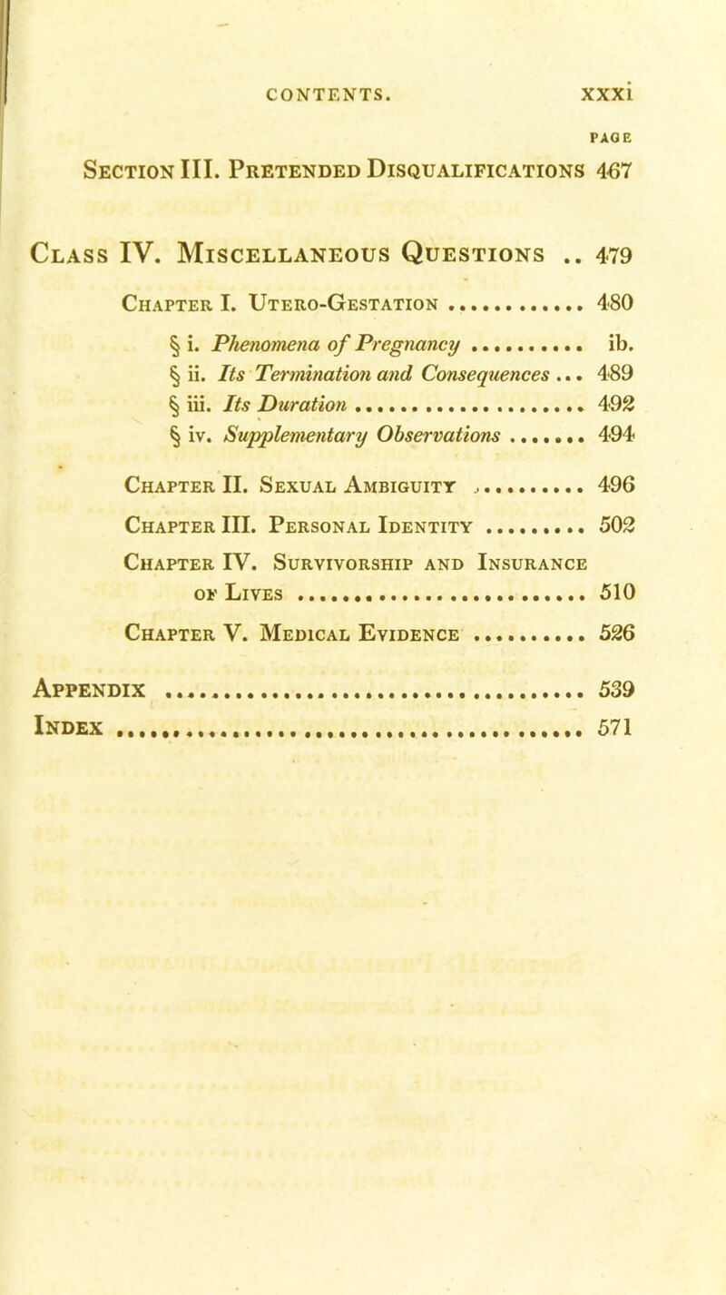 PAGE Section III. Pretended Disqualifications 467 Class IV. Miscellaneous Questions .. 479 Chapter I. Utero-Gestation 480 § i. Phenomena of Pregnancy ib. § ii. Its Termination and Consequences ... 489 § iii. Its Duration 492 § iv. Supplementary Observations 494 Chapter II. Sexual Ambiguity 496 Chapter III. Personal Identity 502 Chapter IV. Survivorship and Insurance ok Lives 510 Chapter V. Medical Evidence 526 Appendix 539 Index 571