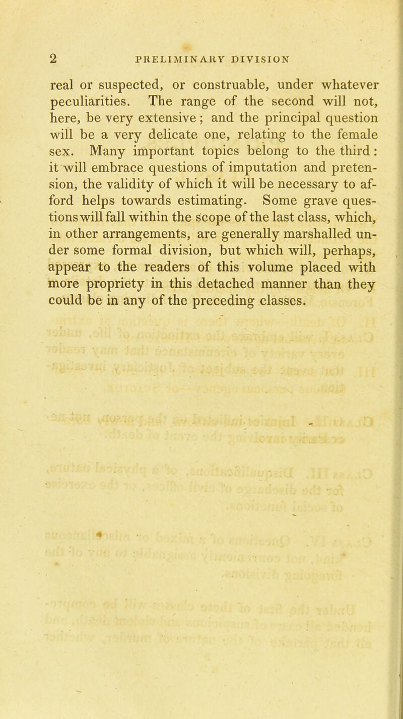 real or suspected, or construable, under whatever peculiarities. The range of the second will not, here, be very extensive; and the principal question will be a very delicate one, relating to the female sex. Many important topics belong to the third: it will embrace questions of imputation and preten- sion, the validity of which it will be necessary to af- ford helps towards estimating. Some grave ques- tions will fall within the Scope of the last class, which, in other arrangements, are generally marshalled un- der some formal division, but which will, perhaps, appear to the readers of this volume placed with more propriety in this detached manner than they could be in any of the preceding classes.