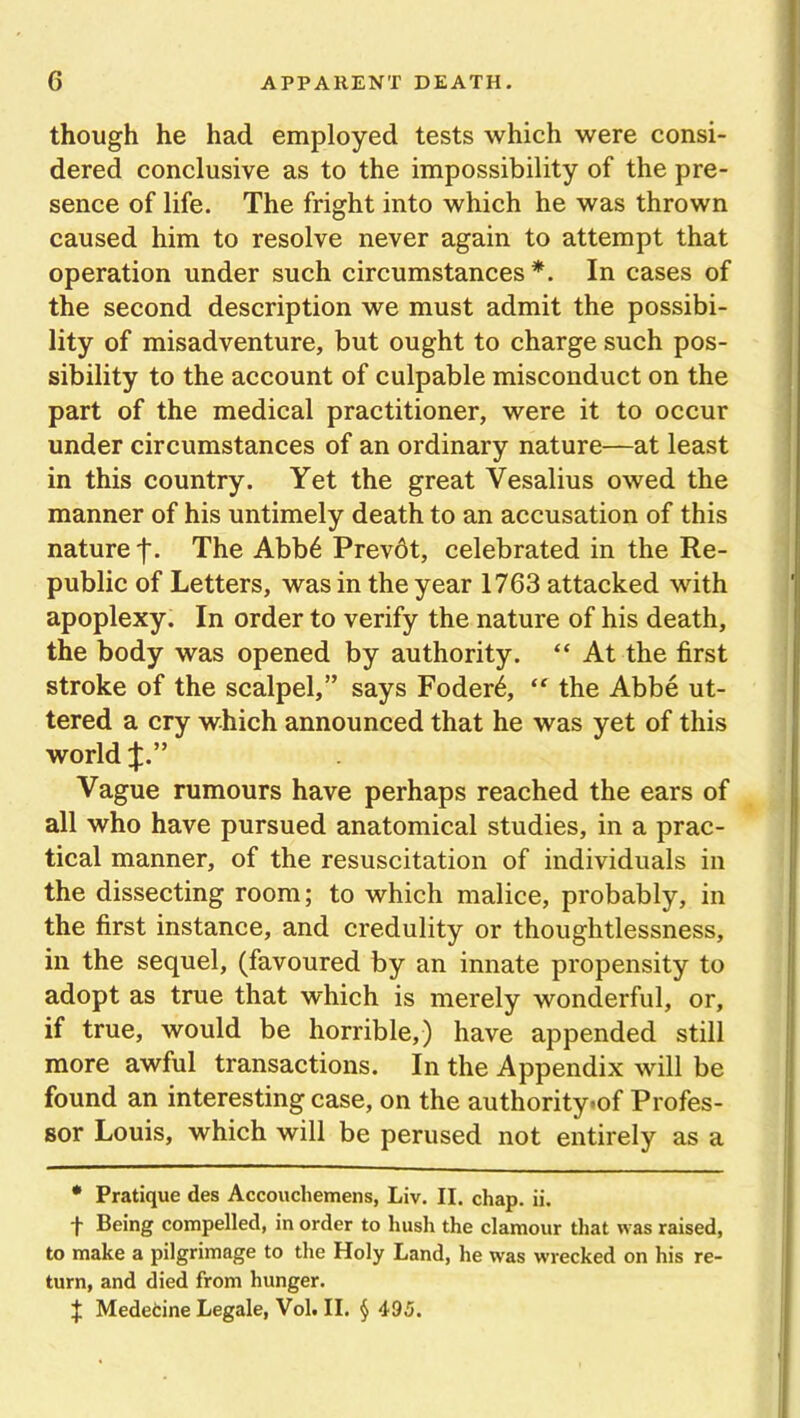 though he had employed tests which were consi- dered conclusive as to the impossibility of the pre- sence of life. The fright into which he was thrown caused him to resolve never again to attempt that operation under such circumstances*. In cases of the second description we must admit the possibi- lity of misadventure, but ought to charge such pos- sibility to the account of culpable misconduct on the part of the medical practitioner, were it to occur under circumstances of an ordinary nature—at least in this country. Yet the great Vesalius owed the manner of his untimely death to an accusation of this nature f. The Abb6 Prevdt, celebrated in the Re- public of Letters, was in the year 1763 attacked with apoplexy. In order to verify the nature of his death, the body was opened by authority. “ At the first stroke of the scalpel,” says Foder6, (t the Abbe ut- tered a cry which announced that he was yet of this world Vague rumours have perhaps reached the ears of all who have pursued anatomical studies, in a prac- tical manner, of the resuscitation of individuals in the dissecting room; to which malice, probably, in the first instance, and credulity or thoughtlessness, in the sequel, (favoured by an innate propensity to adopt as true that which is merely wonderful, or, if true, would be horrible,) have appended still more awful transactions. In the Appendix will be found an interesting case, on the authority-of Profes- sor Louis, which will be perused not entirely as a * Pratique des Accouchemens, Liv. II. chap. ii. -f- Being compelled, in order to hush the clamour that was raised, to make a pilgrimage to the Holy Land, he was wrecked on his re- turn, and died from hunger. f Medetine Legale, Vol. II. § 495.