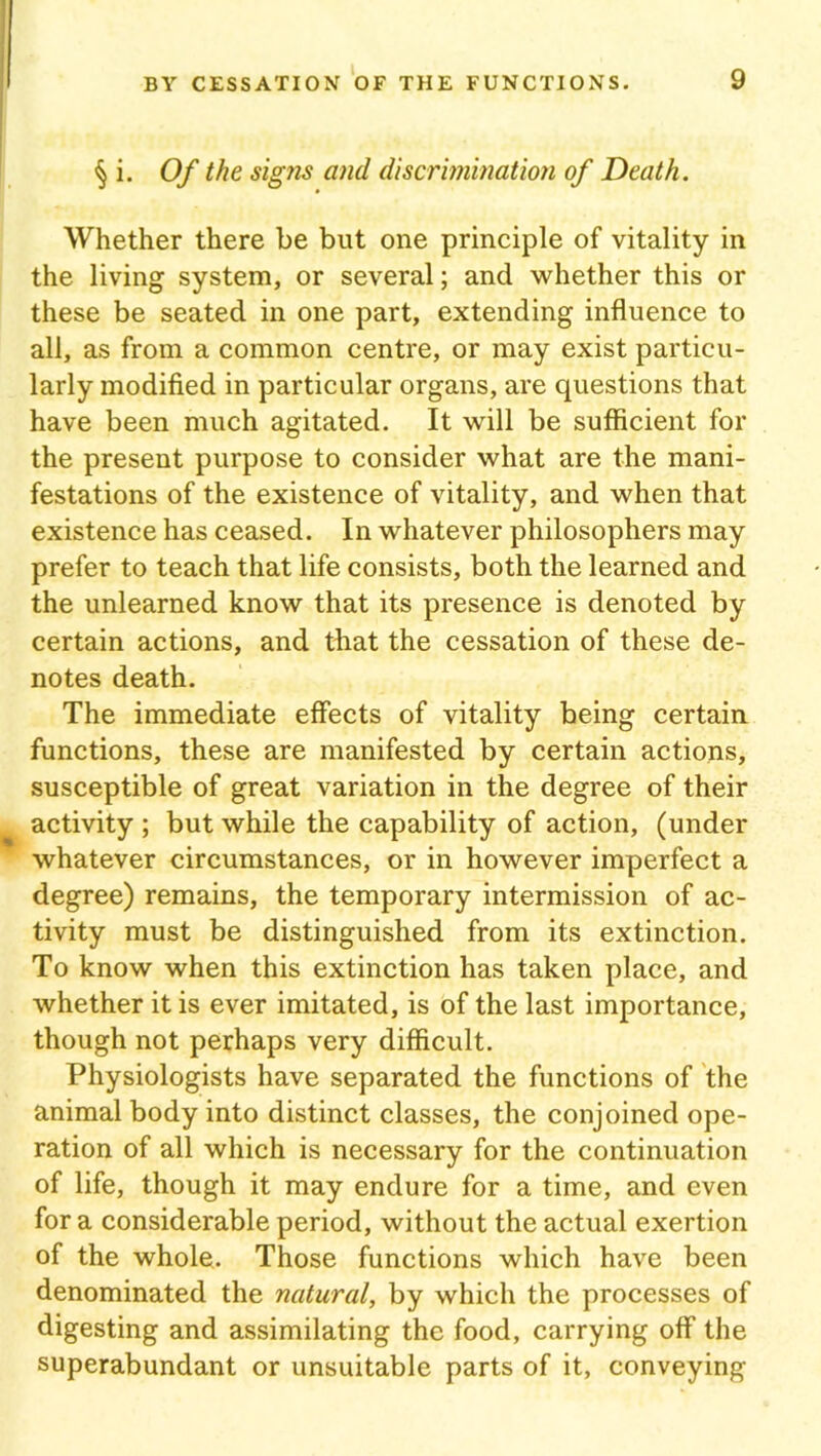 § i. Of the signs and discrimination of Death. Whether there be but one principle of vitality in the living system, or several; and whether this or these be seated in one part, extending influence to all, as from a common centre, or may exist particu- larly modified in particular organs, are questions that have been much agitated. It will be sufficient for the present purpose to consider what are the mani- festations of the existence of vitality, and when that existence has ceased. In whatever philosophers may prefer to teach that life consists, both the learned and the unlearned know that its presence is denoted by certain actions, and that the cessation of these de- notes death. The immediate effects of vitality being certain functions, these are manifested by certain actions, susceptible of great variation in the degree of their activity ; but while the capability of action, (under whatever circumstances, or in however imperfect a degree) remains, the temporary intermission of ac- tivity must be distinguished from its extinction. To know when this extinction has taken place, and whether it is ever imitated, is of the last importance, though not perhaps very difficult. Physiologists have separated the functions of the animal body into distinct classes, the conjoined ope- ration of all which is necessary for the continuation of life, though it may endure for a time, and even fora considerable period, without the actual exertion of the whole. Those functions which have been denominated the natural, by which the processes of digesting and assimilating the food, carrying off the superabundant or unsuitable parts of it, conveying