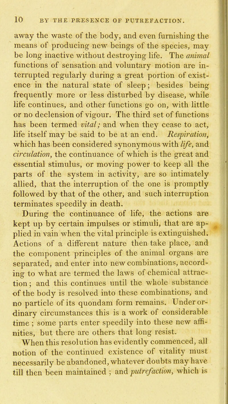 away the waste of the body, and even furnishing the means of producing new beings of the species, may be long inactive without destroying life. The animal functions of sensation and voluntary motion are in- terrupted regularly during a great portion of exist- ence in the natural state of sleep; besides being frequently more or less disturbed by disease, while life continues, and other functions go on, with little or no declension of vigour. The third set of functions has been termed vital; and when they cease to act, life itself may be said to be at an end. Respiration, which has been considered synonymous with life, and circulation, the continuance of which is the great and essential stimulus, or moving power to keep all the parts of the system in activity, are so intimately allied, that the interruption of the one is promptly followed by that of the other, and such interruption terminates speedily in death. During the continuance of life, the actions are kept up by certain impulses or stimuli, that are ap- plied in vain when the vital principle is extinguished. Actions of a different nature then take place, and the component principles of the animal organs are separated, and enter into new combinations, accord- ing to what are termed the laws of chemical attrac- tion ; and this continues until the whole substance of the body is resolved into these combinations, and no particle of its quondam form remains. Under or- dinary circumstances this is a work of considerable time ; some parts enter speedily into these new affi- nities, but there are others that long resist. When this resolution has evidently commenced, all notion of the continued existence of vitality must necessarily be abandoned, whatever doubts may have till then been maintained ; and putrefaction, which is