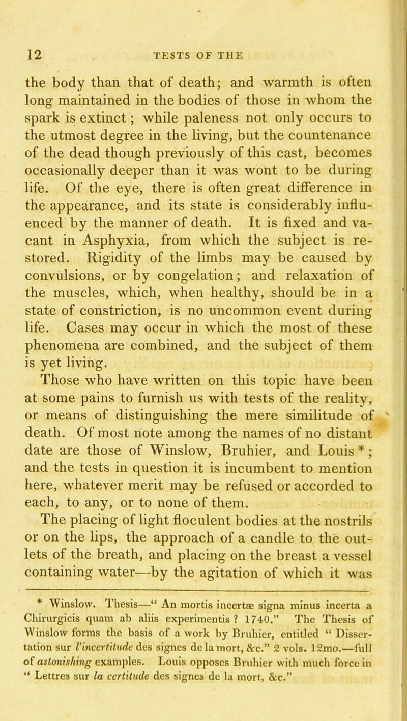 the body than that of death; and warmth is often long maintained in the bodies of those in whom the spark is extinct; while paleness not only occurs to the utmost degree in the living, but the countenance of the dead though previously of this cast, becomes occasionally deeper than it was wont to be during life. Of the eye, there is often great difference in the appearance, and its state is considerably influ- enced by the manner of death. It is fixed and va- cant in Asphyxia, from which the subject is re- stored. Rigidity of the limbs may be caused by convulsions, or by congelation; and relaxation of the muscles, which, when healthy, should be in a state of constriction, is no uncommon event during life. Cases may occur in which the most of these phenomena are combined, and the subject of them is yet living. Those who have written on this topic have been at some pains to furnish us with tests of the reality, or means of distinguishing the mere similitude of death. Of most note among the names of no distant date are those of Winslow, Bruhier, and Louis *; and the tests in question it is incumbent to mention here, whatever merit may be refused or accorded to each, to any, or to none of them. The placing of light floculent bodies at the nostrils or on the lips, the approach of a candle to the out- lets of the breath, and placing on the breast a vessel containing water—by the agitation of which it was * Winslow. Thesis—“ An mortis incertae signa minus incerta a Chirurgicis quam ab aliis experimentis ? 1740.” The Thesis of Winslow forms the basis of a work by Bruhier, entitled “ Disser- tation sur Vincertitude des signes de la mort, &c.” 2 vols. 12mo.—full of astonishing examples. Louis opposes Bruhier with much force in “ Lettres sur la certitude des signes de la mort, &c.