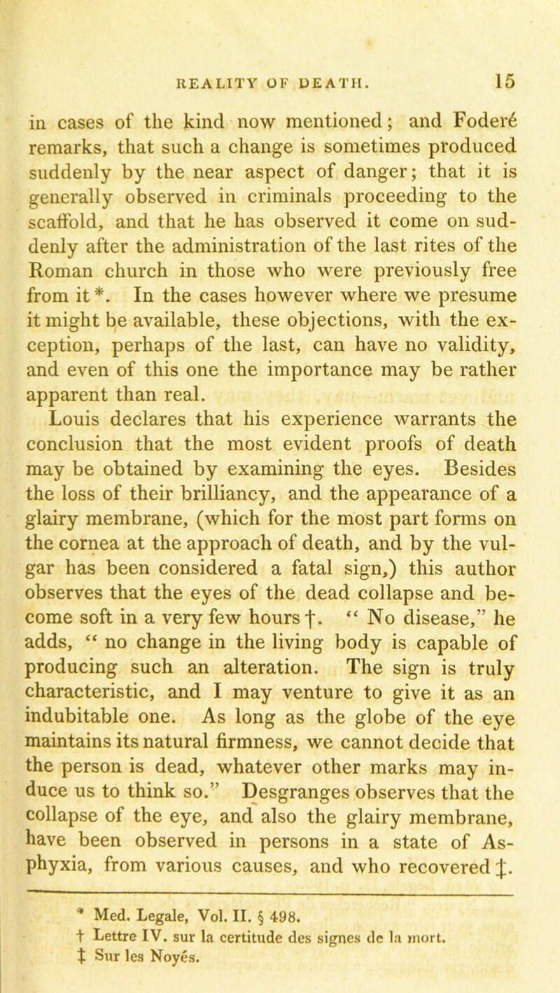 in cases of the kind now mentioned; and Foder6 remarks, that such a change is sometimes produced suddenly by the near aspect of danger; that it is generally observed in criminals proceeding to the scaffold, and that he has observed it come on sud- denly after the administration of the last rites of the Roman church in those who were previously free from it *. In the cases however where we presume it might be available, these objections, with the ex- ception, perhaps of the last, can have no validity, and even of this one the importance may be rather apparent than real. Louis declares that his experience warrants the conclusion that the most evident proofs of death may be obtained by examining the eyes. Besides the loss of their brilliancy, and the appearance of a glairy membrane, (which for the most part forms on the cornea at the approach of death, and by the vul- gar has been considered a fatal sign,) this author observes that the eyes of the dead collapse and be- come soft in a very few hours j*. “ No disease,” he adds, “ no change in the living body is capable of producing such an alteration. The sign is truly characteristic, and I may venture to give it as an indubitable one. As long as the globe of the eye maintains its natural firmness, we cannot decide that the person is dead, whatever other marks may in- duce us to think so.” Desgranges observes that the collapse of the eye, and also the glairy membrane, have been observed in persons in a state of As- phyxia, from various causes, and who recovered J. * Med. Legale, Vol. II. § 498. t Lettre IV. sur la certitude des signes de la mort. f Sur les Noyes.