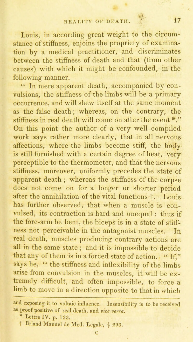 Louis, in according great weight to the circum- stance of stiffness, enjoins the propriety of examina- tion by a medical practitioner, and discriminates between the stiffness of death and that (from other causes) with which it might be confounded, in the following manner. “ In mere apparent death, accompanied by con- vulsions, the stiffness of the limbs will be a primary occurrence, and will shew itself at the same moment as the false death; whereas, on the contrary, the stiffness in real death will come on after the event On this point the author of a very well compiled work says rather more clearly, that in all nervous affections, where the limbs become stiff, the body is still furnished with a certain degree of heat, very perceptible to the thermometer, and that the nervous stiffness, moreover, uniformly precedes the state of apparent death ; whereas the stiffness of the corpse does not come on for a longer or shorter period after the annihilation of the vital functions j\ Louis has further observed, that when a muscle is con- vulsed, its contraction is hard and unequal : thus if the fore-arm be bent, the biceps is in a state of stiff- ness not perceivable in the antagonist muscles. In real death, muscles producing contrary actions are all in the same state ; and it is impossible to decide that any of them is in a forced state of action. “ If,” says he, “ the stiffness and inflexibility of the limbs arise from convulsion in the muscles, it will be ex- tremely difficult, and often impossible, to force a limb to move in a direction opposite to that in which and exposing it to voltaic influence. Insensibility is to be received as proof positive of real death, and vice versa. * Lettre IV. p. 133. t Briand Manuel de Med. Legale, § 293. C