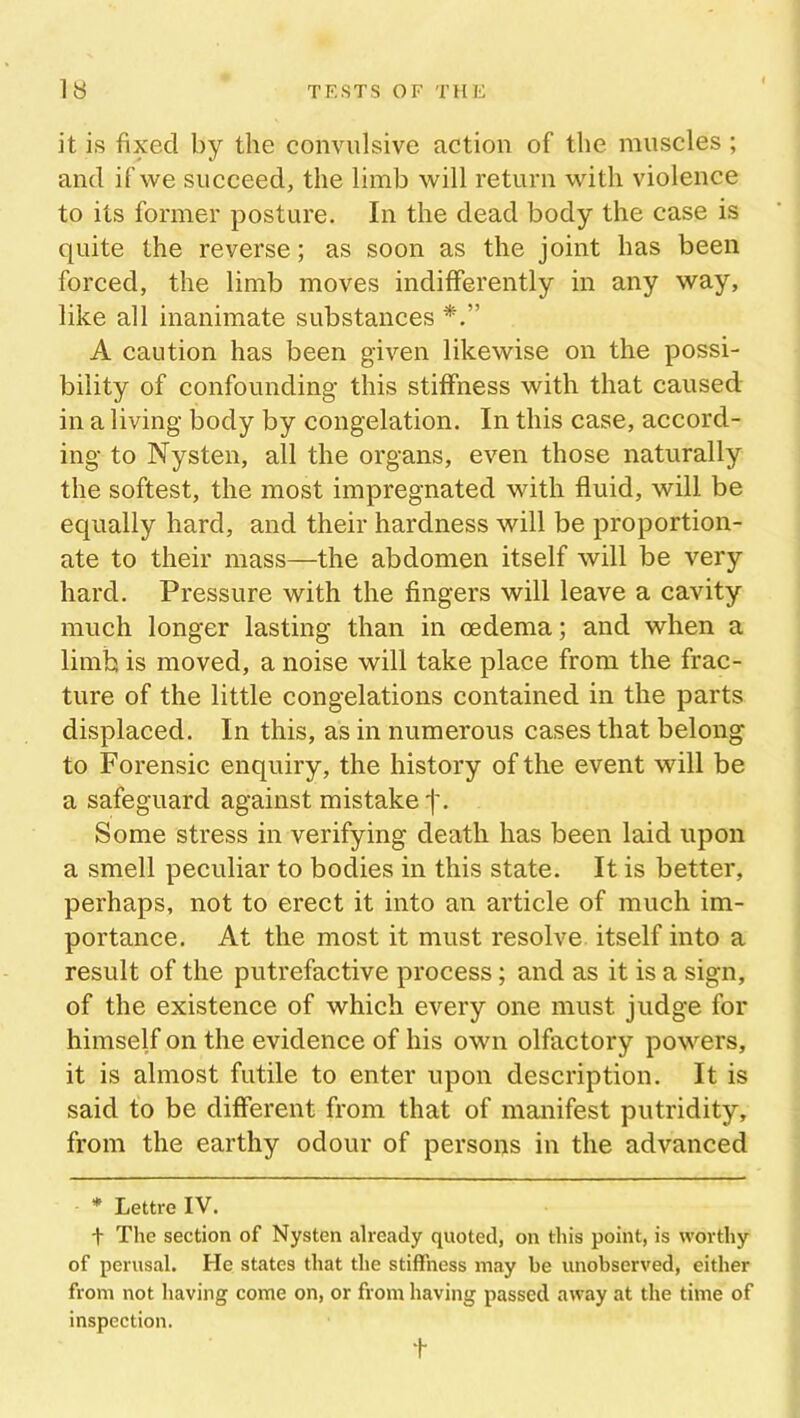 it is fixed by the convulsive action of the muscles ; and if we succeed, the limb will return with violence to its former posture. In the dead body the case is quite the reverse; as soon as the joint has been forced, the limb moves indifferently in any way, like all inanimate substances A caution has been given likewise on the possi- bility of confounding this stiffness with that caused in a living body by congelation. In this case, accord- ing to Nysten, all the organs, even those naturally the softest, the most impregnated with fluid, will be equally hard, and their hardness will be proportion- ate to their mass—the abdomen itself will be very hard. Pressure with the fingers will leave a cavity much longer lasting than in oedema; and when a limb is moved, a noise will take place from the frac- ture of the little congelations contained in the parts displaced. In this, as in numerous cases that belong to Forensic enquiry, the history of the event will be a safeguard against mistake j\ Some stress in verifying death has been laid upon a smell peculiar to bodies in this state. It is better, perhaps, not to erect it into an article of much im- portance. At the most it must resolve itself into a result of the putrefactive process; and as it is a sign, of the existence of which every one must judge for himself on the evidence of his own olfactory powers, it is almost futile to enter upon description. It is said to be different from that of manifest putridity, from the earthy odour of persons in the advanced * Lettre IV. t The section of Nysten already quoted, on this point, is worthy of perusal. He states that the stiffness may be unobserved, either from not having come on, or from having passed away at the time of inspection. t