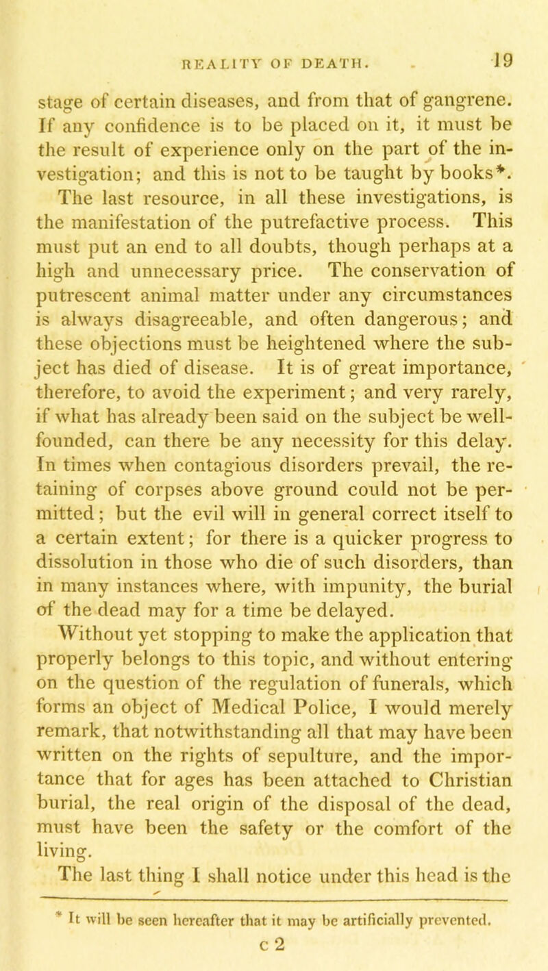 stage of certain diseases, and from that of gangrene. If any confidence is to be placed on it, it must be the result of experience only on the part of the in- vestigation; and this is not to be taught by books*. The last resource, in all these investigations, is the manifestation of the putrefactive process. This must put an end to all doubts, though perhaps at a high and unnecessary price. The conservation of putrescent animal matter under any circumstances is always disagreeable, and often dangerous; and these objections must be heightened where the sub- ject has died of disease. It is of great importance, therefore, to avoid the experiment; and very rarely, if what has already been said on the subject be well- founded, can there be any necessity for this delay. In times when contagious disorders prevail, the re- taining of corpses above ground could not be per- mitted ; but the evil will in general correct itself to a certain extent; for there is a quicker progress to dissolution in those who die of such disorders, than in many instances where, with impunity, the burial of the dead may for a time be delayed. Without yet stopping to make the application that properly belongs to this topic, and without entering on the question of the regulation of funerals, which forms an object of Medical Police, I would merely remark, that notwithstanding all that may have been written on the rights of sepulture, and the impor- tance that for ages has been attached to Christian burial, the real origin of the disposal of the dead, must have been the safety or the comfort of the living. The last thing I shall notice under this head is the ' It will be seen hereafter that it may he artificially prevented. c 2