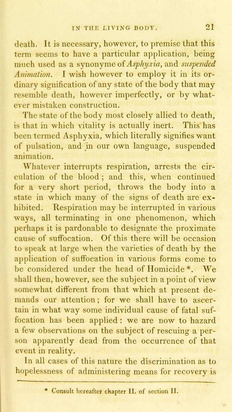 death. It is necessary, however, to premise that this term seems to have a particular application, being much used as a synonyme of Asphyxia, and suspended Animation. I wish however to employ it in its or- dinary signification of any state of the body that may resemble death, howeyer imperfectly, or by what- ever mistaken construction. The state of the body most closely allied to death, is that in which vitality is actually inert. This has been termed Asphyxia, which literally signifies want of pulsation, and 'in our own language, suspended animation. Whatever interrupts respiration, arrests the cir- culation of the blood ; and this, when continued for a very short period, throws the body into a state in which many of tlie signs of death are ex- hibited. Respiration may be interrupted in various ways, all terminating in one phenomenon, which perhaps it is pardonable to designate the proximate cause of suffocation. Of this there will be occasion to speak at large when the varieties of death by the application of suffocation in various forms come to be considered under the head of Homicide *. We shall then, however, see the subject in a point of view somewhat different from that which at present de- mands our attention; for we shall have to ascer- tain in what way some individual cause of fatal suf- focation has been applied: we are now to hazard a few observations on the subject of rescuing a per- son apparently dead from the occurrence of that event in reality. In all cases of this nature the discrimination as to hopelessness of administering means for recovery is * Consult hereafter chapter II. of section II.