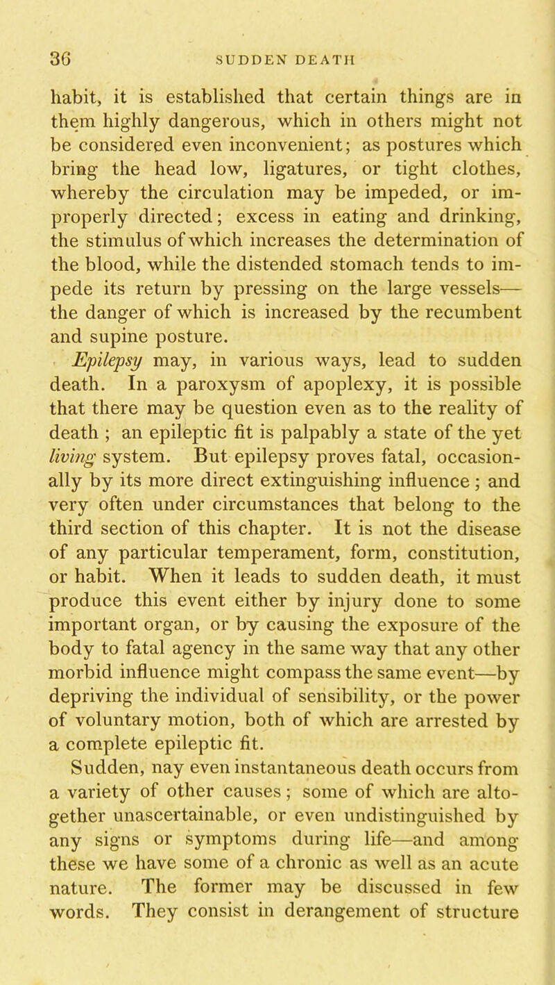 habit, it is established that certain things are in them highly dangerous, which in others might not be considered even inconvenient; as postures which bring the head low, ligatures, or tight clothes, whereby the circulation may be impeded, or im- properly directed; excess in eating and drinking, the stimulus of which increases the determination of the blood, while the distended stomach tends to im- pede its return by pressing on the large vessels— the danger of which is increased by the recumbent and supine posture. Epilepsy may, in various ways, lead to sudden death. In a paroxysm of apoplexy, it is possible that there may be question even as to the reality of death ; an epileptic fit is palpably a state of the yet living system. But epilepsy proves fatal, occasion- ally by its more direct extinguishing influence; and very often under circumstances that belong to the third section of this chapter. It is not the disease of any particular temperament, form, constitution, or habit. When it leads to sudden death, it must produce this event either by injury done to some important organ, or by causing the exposure of the body to fatal agency in the same way that any other morbid influence might compass the same event—by depriving the individual of sensibility, or the power of voluntary motion, both of which are arrested by a complete epileptic fit. Sudden, nay even instantaneous death occurs from a variety of other causes; some of which are alto- gether unascertainable, or even undistinguished by any signs or symptoms during life—and among these we have some of a chronic as well as an acute nature. The former may be discussed in few words. They consist in derangement of structure