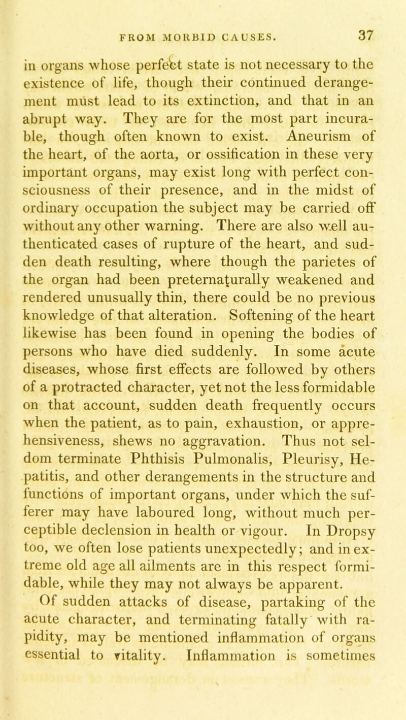 in organs whose perfect state is not necessary to the existence of life, though their continued derange- ment must lead to its extinction, and that in an abrupt way. They are for the most part incura- ble, though often known to exist. Aneurism of the heart, of the aorta, or ossification in these very important organs, may exist long with perfect con- sciousness of their presence, and in the midst of ordinary occupation the subject may be carried off without any other warning. There are also well au- thenticated cases of rupture of the heart, and sud- den death resulting, where though the parietes of the organ had been preternaturally weakened and rendered unusually thin, there could be no previous knowledge of that alteration. Softening of the heart likewise has been found in opening the bodies of persons who have died suddenly. In some acute diseases, whose first effects are followed by others of a protracted character, yet not the less formidable on that account, sudden death frequently occurs when the patient, as to pain, exhaustion, or appre- hensiveness, shews no aggravation. Thus not sel- dom terminate Phthisis Pulmonalis, Pleurisy, He- patitis, and other derangements in the structure and functions of important organs, under which the suf- ferer may have laboured long, without much per- ceptible declension in health or vigour. In Dropsy too, we often lose patients unexpectedly; and in ex- treme old age all ailments are in this respect formi- dable, while they may not always be apparent. Of sudden attacks of disease, partaking of the acute character, and terminating fatally with ra- pidity, may be mentioned inflammation of organs essential to vitality. Inflammation is sometimes