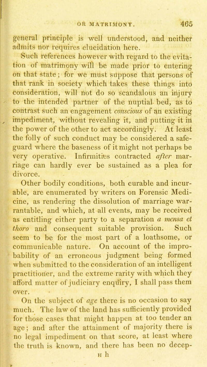 general principle is well understood, and neither admits nor requires elucidation here. Such references however with regard to the evita- tion of matrimony will be made prior to entering on that state; for we must suppose that persons of that rank in society which takes these things into consideration, will not do so scandalous an injury to the intended partner of the nuptial bed, as to contrast such an engagement conscious of an existing impediment, without revealing it, and putting it in the power of the other to act accordingly. At least the folly of such conduct may be considered a safe- guard where the baseness of it might not perhaps be very operative. Infirmities contracted after mar- riage can hardly ever be sustained as a plea for divorce. Other bodily conditions, both curable and incur- able, are enumerated by writers on Forensic Medi- cine, as rendering the dissolution of marriage war- rantable, and which, at all events, may be received as entitling either party to a separation a mensa et thoro and consequent suitable provision. Such seem to be for the most part of a loathsome, or communicable nature. On account of the impro- bability of an erroneous judgment being formed when submitted to the consideration of an intelligent practitioner, and the extreme rarity with which they afford matter of judiciary enquiry, I shall pass them over. On the subject of age there is no occasion to say much. The law of the land has sufficiently provided for those cases that might happen at too tender an age; and after the attainment of majority there is no legal impediment on that score, at least where the truth is known, and there has been no decep- h h