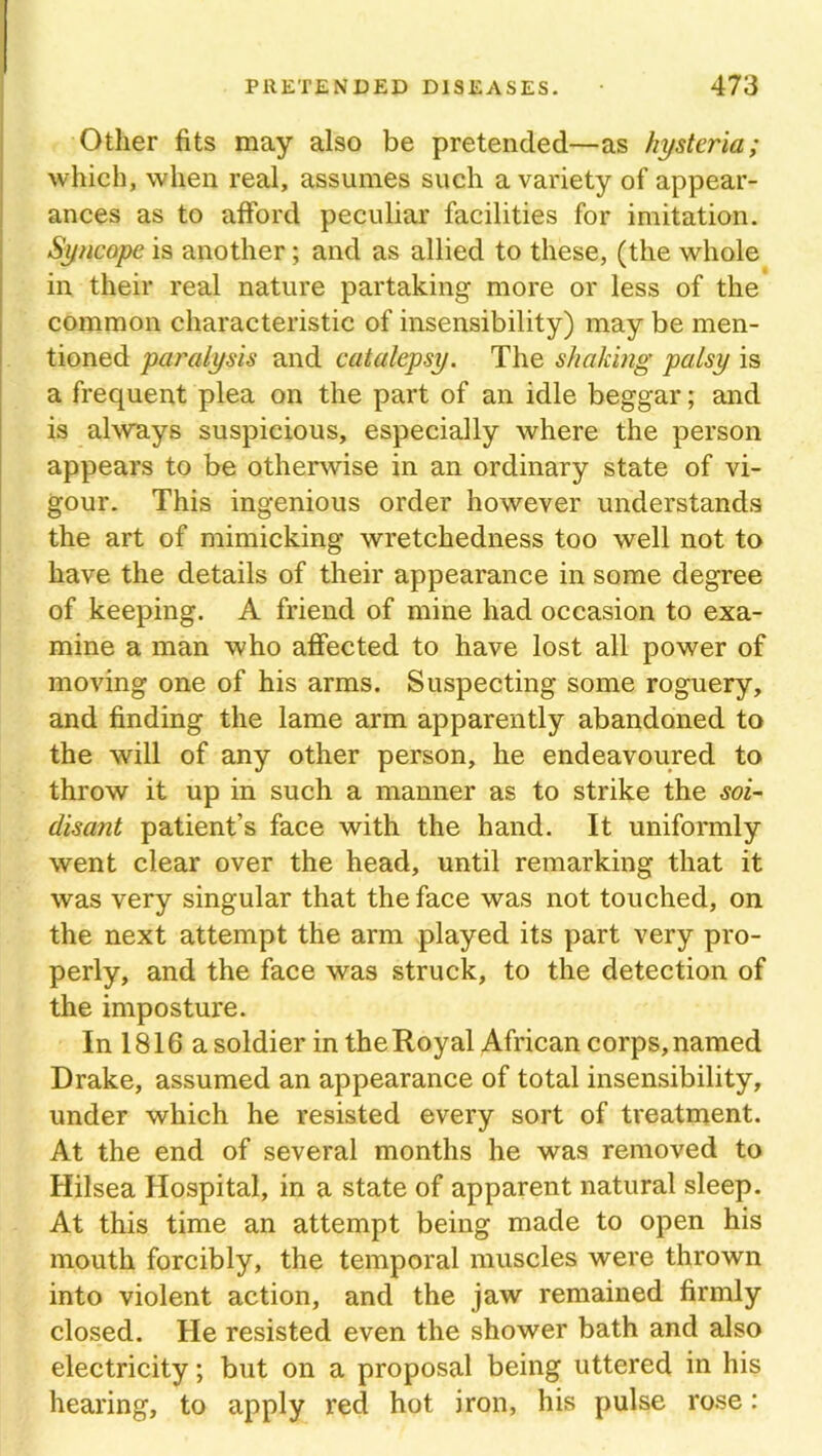 Other fits may also be pretended—as hysteria; which, when real, assumes such a variety of appear- ances as to afford peculiar facilities for imitation. Syncope is another; and as allied to these, (the whole in their real nature partaking more or less of the common characteristic of insensibility) may be men- tioned paralysis and catalepsy. The shaking palsy is a frequent plea on the part of an idle beggar; and is always suspicious, especially where the person appears to be otherwise in an ordinary state of vi- gour. This ingenious order however understands the art of mimicking wretchedness too well not to have the details of their appearance in some degree of keeping. A friend of mine had occasion to exa- mine a man who affected to have lost all power of moving one of his arms. Suspecting some roguery, and finding the lame arm apparently abandoned to the will of any other person, he endeavoured to throw it up in such a manner as to strike the soi- disant patient’s face with the hand. It uniformly went clear over the head, until remarking that it was very singular that the face was not touched, on the next attempt the arm played its part very pro- perly, and the face was struck, to the detection of the imposture. In 1816 a soldier in the Royal African corps, named Drake, assumed an appearance of total insensibility, under which he resisted every sort of treatment. At the end of several months he was removed to Hilsea Hospital, in a state of apparent natural sleep. At this time an attempt being made to open his mouth forcibly, the temporal muscles were thrown into violent action, and the jaw remained firmly closed. He resisted even the shower bath and also electricity; but on a proposal being uttered in his hearing, to apply red hot iron, his pulse rose: