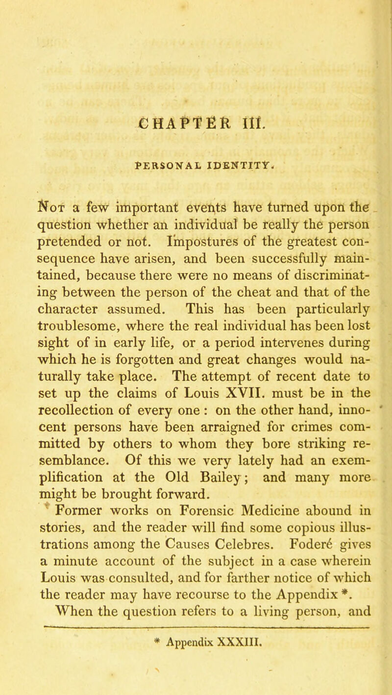 CHAPTER III. PERSONAL IDENTITY. Not a few important events have turned upon the question whether an individual be really the person pretended or not. Impostures of the greatest con- sequence have arisen, and been successfully main- tained, because there were no means of discriminat- ing between the person of the cheat and that of the character assumed. This has been particularly troublesome, where the real individual has been lost sight of in early life, or a period intervenes during which he is forgotten and great changes would na- turally take place. The attempt of recent date to set up the claims of Louis XVII. must be in the recollection of every one : on the other hand, inno- ' cent persons have been arraigned for crimes com- mitted by others to whom they bore striking re- semblance. Of this we very lately had an exem- plification at the Old Bailey; and many more might be brought forward. Former works on Forensic Medicine abound in stories, and the reader will find some copious illus- trations among the Causes Celebres. Foder6 gives a minute account of the subject in a case wherein Louis was consulted, and for farther notice of which the reader may have recourse to the Appendix *. When the question refers to a living person, and * Appendix XXXIII.