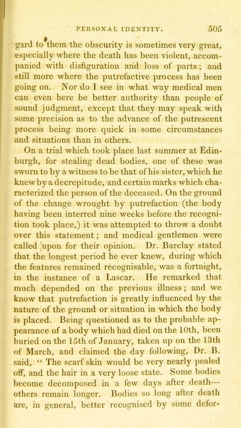 gard to them the obscurity is sometimes very great, especially where the death has been violent, accom- panied with disfiguration and loss of parts; and still more where the putrefactive process has been going on. Nor do I see in what way medical men can even here be better authority than people of sound judgment, except that they may speak with some precision as to the advance of the putrescent process being more quick in some circumstances and situations than in others. On a trial which took place last summer at Edin- burgh, for stealing dead bodies, one of these was sworn to by a witness to be that of his sister, which he knew by a decrepitude, and certain marks which cha- racterized the person of the deceased. On the ground of the change wrought by putrefaction (the body having been interred nine weeks before the recogni- tion took place,) it was attempted to throw a doubt over this statement; and medical gentlemen were called 'upon for their opinion. Dr. Barclay stated that the longest period he ever knew, during which the features remained recognisable, was a fortnight, in the instance of a Lascar. He remarked that much depended on the previous illness; and we know that putrefaction is greatly influenced by the nature of the ground or situation in which the body is placed. Being questioned as to the probable ap- pearance of a body which had died on the 10th, been buried on the 15th of January, taken up on the 13th of March, and claimed the day following, Dr. B. said, “ The scarf skin would be very nearly pealed off, and the hair in a very loose state. Some bodies become decomposed in a few days after death— others remain longer. Bodies so long after death are, in general, better recognised by some defor-