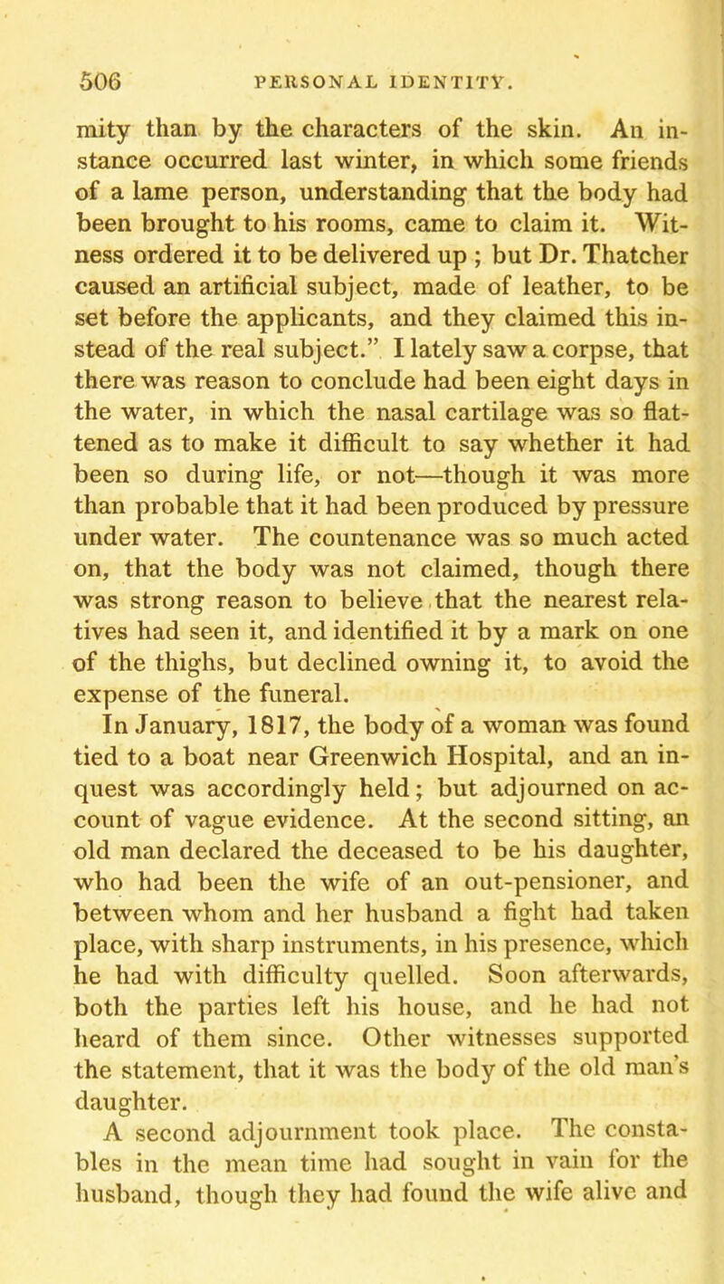 mity than by the characters of the skin. An in- stance occurred last winter, in which some friends of a lame person, understanding that the body had been brought to his rooms, came to claim it. Wit- ness ordered it to be delivered up ; but Dr. Thatcher caused an artificial subject, made of leather, to be set before the applicants, and they claimed this in- stead of the real subject.” I lately saw a corpse, that there was reason to conclude had been eight days in the water, in which the nasal cartilage was so flat- tened as to make it difficult to say whether it had been so during life, or not—though it was more than probable that it had been produced by pressure under water. The countenance was so much acted on, that the body was not claimed, though there was strong reason to believe that the nearest rela- tives had seen it, and identified it by a mark on one of the thighs, but declined owning it, to avoid the expense of the funeral. In January, 1817, the body of a woman was found tied to a boat near Greenwich Hospital, and an in- quest was accordingly held; but adjourned on ac- count of vague evidence. At the second sitting, an old man declared the deceased to be his daughter, who had been the wife of an out-pensioner, and between whom and her husband a fight had taken place, with sharp instruments, in his presence, which he had with difficulty quelled. Soon afterwards, both the parties left his house, and he had not heard of them since. Other witnesses supported the statement, that it was the body of the old man’s daughter. A second adjournment took place. The consta- bles in the mean time had sought in vain lor the husband, though they had found the wife alive and