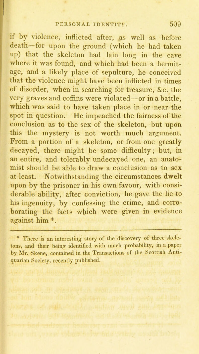 if by violence, inflicted after, as well as before death—for upon the ground (which he had taken up) that the skeleton had lain long in the cave where it was found, and which had been a hermit- age, and a likely place of sepulture, he conceived that the violence might have been inflicted in times of disorder, when in searching for treasure, &c. the very graves and coffins were violated—or in a battle, which was said to have taken place in or near the spot in question. He impeached the fairness of the conclusion as to the sex of the skeleton, but upon this the mystery is not worth much argument. From a portion of a skeleton, or from one greatly decayed, there might be some difficulty; but, in an entire, and tolerably undecayed one, an anato- mist should be able to draw a conclusion as to sex at least. Notwithstanding the circumstances dwelt upon by the prisoner in his own favour, with consi- derable ability, after conviction, he gave the lie to his ingenuity, by confessing the crime, and corro- borating the facts which were given in evidence against him *. * There is an interesting story of the discovery of three skele- tons, and their being identified with much probability, in a paper by Mr. Skene, contained in the Transactions of the Scottish Anti- quarian Society, recently published.