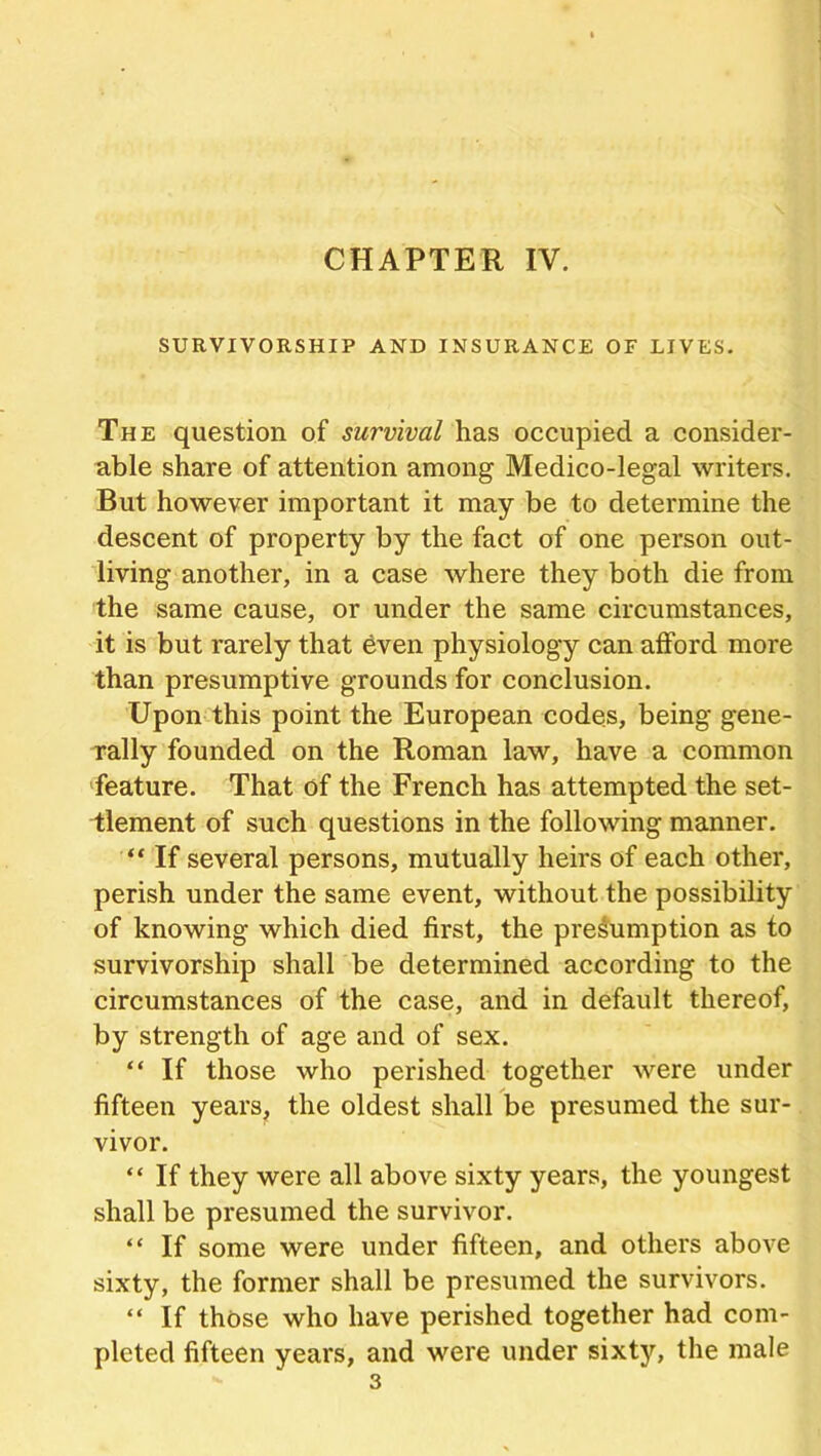 CHAPTER IV. SURVIVORSHIP AND INSURANCE OF LIVES. The question of survival has occupied a consider- able share of attention among Medico-legal writers. But however important it may be to determine the descent of property by the fact of one person out- living another, in a case where they both die from the same cause, or under the same circumstances, it is but rarely that even physiology can afford more than presumptive grounds for conclusion. Upon this point the European codes, being gene- rally founded on the Roman law, have a common feature. That of the French has attempted the set- tlement of such questions in the following manner. “ If several persons, mutually heirs of each other, perish under the same event, without the possibility of knowing which died first, the presumption as to survivorship shall be determined according to the circumstances of the case, and in default thereof, by strength of age and of sex. “ If those who perished together were under fifteen years, the oldest shall be presumed the sur- vivor. “ If they were all above sixty years, the youngest shall be presumed the survivor. “ If some were under fifteen, and others above sixty, the former shall be presumed the survivors. “ If those who have perished together had com- pleted fifteen years, and were under sixty, the male 3