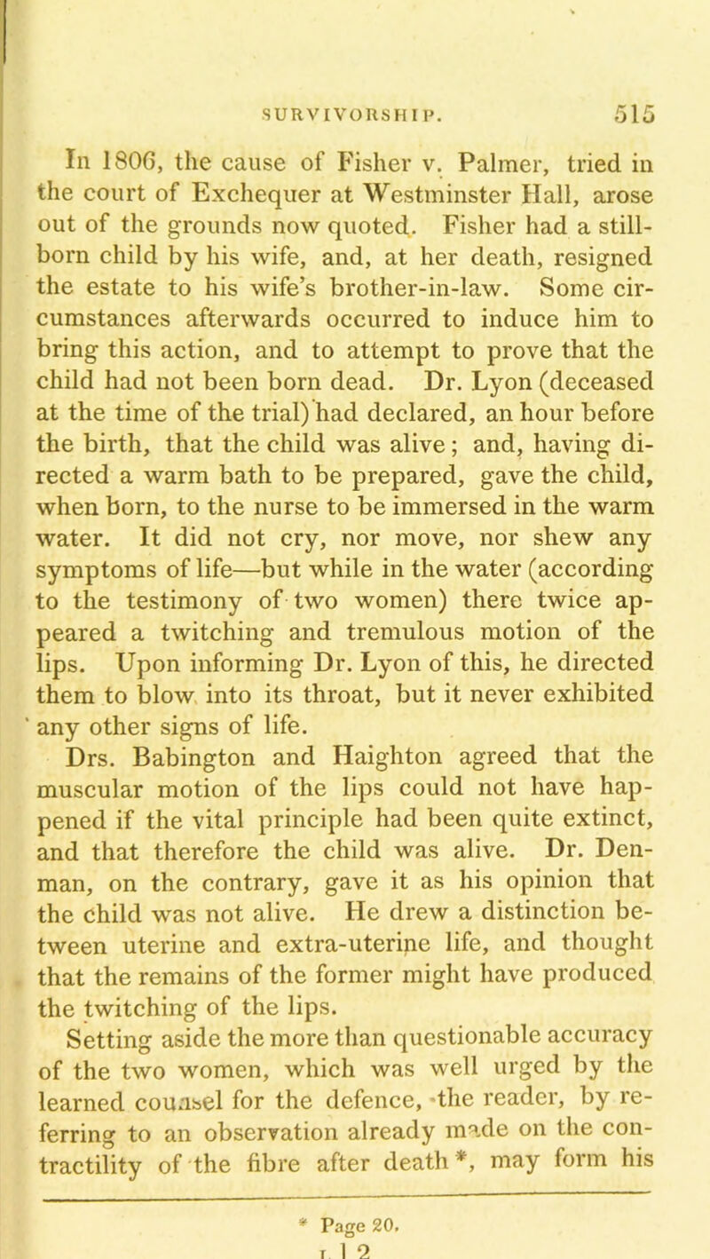 In 1806, the cause of Fisher v. Palmer, tried in the court of Exchequer at Westminster Hall, arose out of the grounds now quoted. Fisher had a still- born child by his wife, and, at her death, resigned the estate to his wife’s brother-in-law. Some cir- cumstances afterwards occurred to induce him to bring this action, and to attempt to prove that the child had not been born dead. Dr. Lyon (deceased at the time of the trial) had declared, an hour before the birth, that the child was alive; and, having di- rected a warm bath to be prepared, gave the child, when born, to the nurse to be immersed in the warm water. It did not cry, nor move, nor shew any symptoms of life—but while in the water (according to the testimony of two women) there twice ap- peared a twitching and tremulous motion of the lips. Upon informing Dr. Lyon of this, he directed them to blow into its throat, but it never exhibited ' any other signs of life. Drs. Babington and Haighton agreed that the muscular motion of the lips could not have hap- pened if the vital principle had been quite extinct, and that therefore the child was alive. Dr. Den- man, on the contrary, gave it as his opinion that the child was not alive. He drew a distinction be- tween uterine and extra-uterine life, and thought that the remains of the former might have produced the twitching of the lips. Setting aside the more than questionable accuracy of the two women, which was well urged by the learned counsel for the defence, -the reader, by re- ferring to an observation already made on the con- tractility of the fibre after death *, may form his
