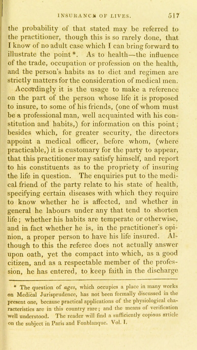 the probability of that stated may be referred to the practitioner, though this is so rarely done, that I know of no adult case which I can bring forward to illustrate the point*. As to health—the influence of the trade, occupation or profession on the health, and the person’s habits as to diet and regimen are strictly matters for the consideration of medical men. Accordingly it is the usage to make a reference on the part of the person whose life it is proposed to insure, to some of his friends, (one of whom must be a professional man, well acquainted with his con- stitution and habits,) for information on this point; besides which, for greater security, the directors appoint a medical officer, before whom, (where practicable,) it is customary for the party to appear, that this practitioner may satisfy himself, and report to his constituents as to the propriety of insuring the life in question. The enquiries put to the medi- cal friend of the party relate to his state of health, specifying certain diseases with which they require to know whether he is affected, and whether in general he labours under any that tend to shorten life; whether his habits are temperate or otherwise, and in fact whether he is, in the practitioner’s opi- nion, a proper person to have his life insured. Al- though to this the referee does not actually answer upon oath, yet the compact into which, as a good citizen, and as a respectable member of the profes- sion, he has entered, to keep faith in the discharge * The question of ages, which occupies a place in many works on Medical Jurisprudence, has not been formally discussed in the present one, because practical applications of the physiological cha- racteristics arc in this country rare; and the means of verification well understood. The reader will find a sufficiently copious article on the subject in Paris and Fonblanque. Vol. I.