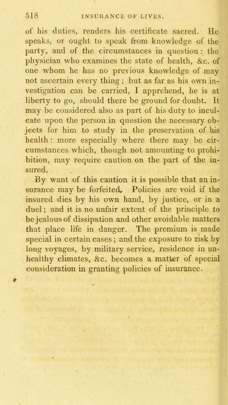 of his duties, renders his certificate sacred. He speaks, or ought to speak from knowledge of the party, and of the circumstances in question: the physician who examines the state of health, &c. of one whom he has no previous knowledge of may not ascertain every thing; but as far as his own in- vestigation can be carried, I apprehend, he is at liberty to go, should there be ground for doubt. It may be considered also as part of his duty to incul- cate upon the person in question the necessary ob- jects for him to study in the preservation of his health: more especially where there may be cir- cumstances which, though not amounting to prohi- bition, may require caution on the part of the in- sured. By want of this caution it is possible that an in- surance may be forfeited. Policies are void if the insured dies by his own hand, by justice, or in a duel; and it is no unfair extent of the principle to be jealous of dissipation and other avoidable matters that place life in danger. The premium is made special in certain cases ; and the exposure to risk by long voyages, by military service, residence in un- healthy climates, &c. becomes a matter of special consideration in granting policies of insurance.