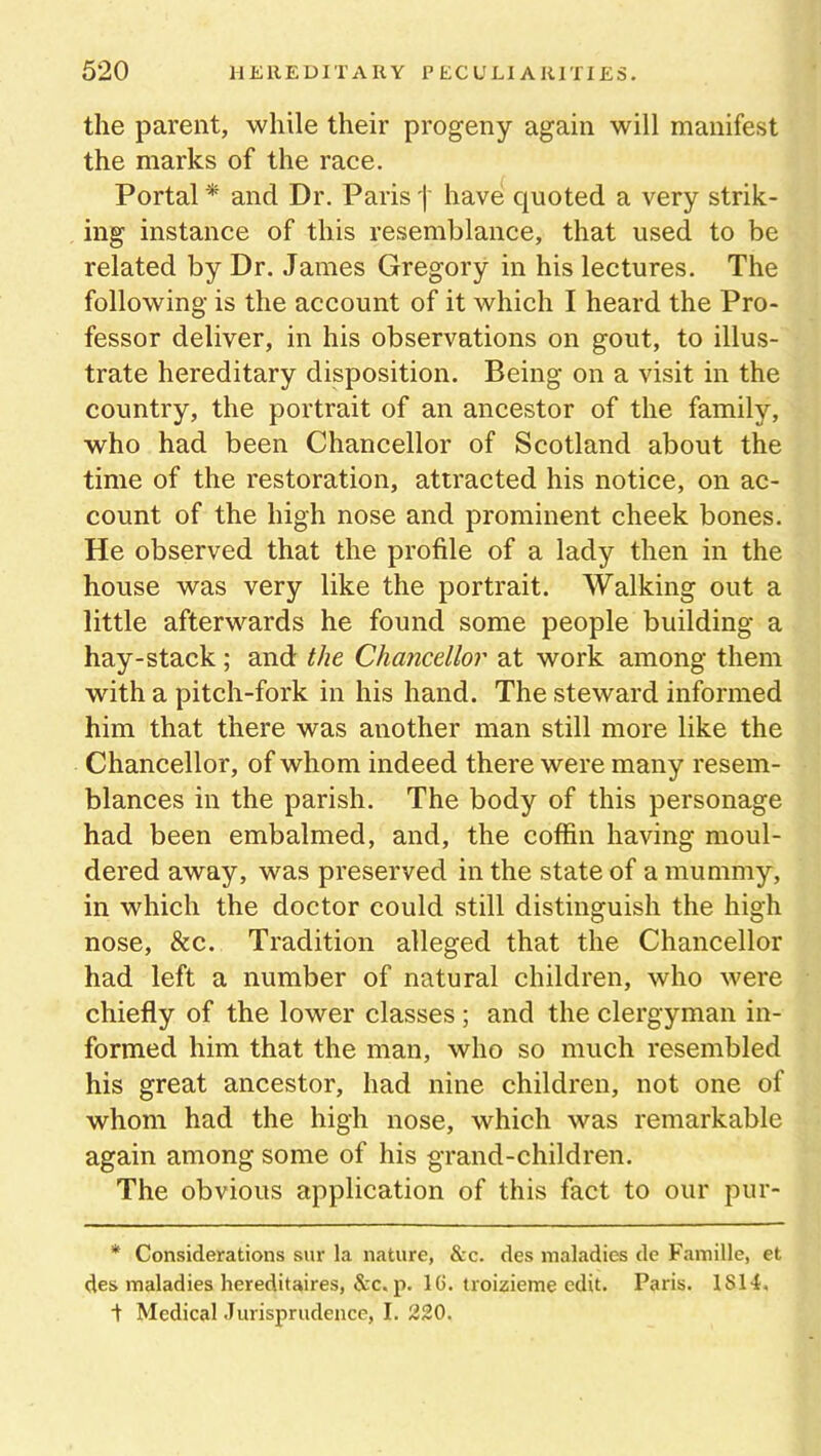 the parent, while their progeny again will manifest the marks of the race. Portal * and Dr. Paris j- have quoted a very strik- ing instance of this resemblance, that used to be related by Dr. James Gregory in his lectures. The following is the account of it which I heard the Pro- fessor deliver, in his observations on gout, to illus- trate hereditary disposition. Being on a visit in the country, the portrait of an ancestor of the family, who had been Chancellor of Scotland about the time of the restoration, attracted his notice, on ac- count of the high nose and prominent cheek bones. He observed that the profile of a lady then in the house was very like the portrait. Walking out a little afterwards he found some people building a hay-stack ; and the Chancellor at work among them with a pitch-fork in his hand. The steward informed him that there was another man still more like the Chancellor, of whom indeed there were many resem- blances in the parish. The body of this personage had been embalmed, and, the coffin having moul- dered away, was preserved in the state of a mummy, in which the doctor could still distinguish the high nose, &c. Tradition alleged that the Chancellor had left a number of natural children, who were chiefly of the lower classes ; and the clergyman in- formed him that the man, who so much resembled his great ancestor, had nine children, not one of whom had the high nose, which was remarkable again among some of his grand-children. The obvious application of this fact to our pur- * Considerations sur la nature, &c. des maladies de Famille, et des maladies hereditaires, &c. p. 16. troizieme edit. Paris. 1S14. t Medical Jurisprudence, I. 220.