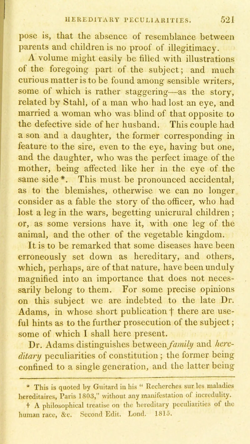 pose is, that the absence of resemblance between parents and children is no proof of illegitimacy. A volume might easily be filled with illustrations of the foregoing part of the subject; and much curious matter is to be found among sensible writers, some of which is rather staggering—as the story, related by Stahl, of a man who had lost an eye, and married a woman who was blind of that opposite to the defective side of her husband. This couple had a son and a daughter, the former corresponding in feature to the sire, even to the eye, having but one, and the daughter, who was the perfect image of the mother, being affected like her in the eye of the same side*. This must be pronounced accidental, as to the blemishes, otherwise we can no longer consider as a fable the story of the officer, who had lost a leg in the wars, begetting unicrural children; or, as some versions have it, with one leg of the animal, and the other of the vegetable kingdom. It is to be remarked that some diseases have been erroneously set down as hereditary, and others, which, perhaps, are of that nature, have been unduly magnified into an importance that does not neces- sarily belong to them. For some precise opinions on this subject we are indebted to the late Dr. Adams, in whose short publication j* there are use- ful hints as to the further prosecution of the subject; some of which I shall here present. Dr. Adams distinguishes between family and here- ditary peculiarities of constitution; the former being confined to a single generation, and the latter being * This is quoted by Guitard in his “ Recherches sur les maladies hereditaires, Paris 1803,” without any manifestation of incredulity. + A philosophical treatise on the hereditary peculiarities of the human race, &c. Second Edit. Lond. 1815.