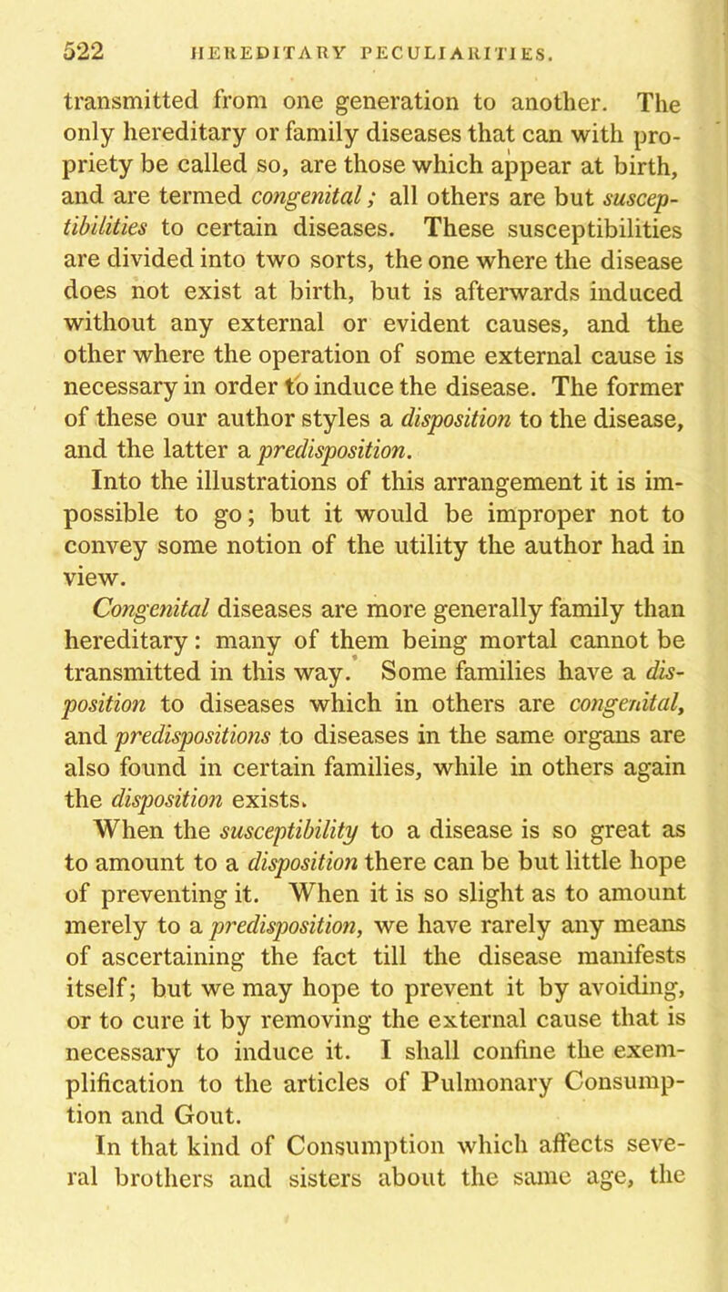 transmitted from one generation to another. The only hereditary or family diseases that can with pro- priety be called so, are those which appear at birth, and are termed congenital; all others are but suscep- tibilities to certain diseases. These susceptibilities are divided into two sorts, the one where the disease does not exist at birth, but is afterwards induced without any external or evident causes, and the other where the operation of some external cause is necessary in order to induce the disease. The former of these our author styles a disposition to the disease, and the latter a predisposition. Into the illustrations of this arrangement it is im- possible to go; but it would be improper not to convey some notion of the utility the author had in view. Congenital diseases are more generally family than hereditary: many of them being mortal cannot be transmitted in this way. Some families have a dis- position to diseases which in others are congenital, and predispositions to diseases in the same organs are also found in certain families, while in others again the disposition exists. When the susceptibility to a disease is so great as to amount to a disposition there can be but little hope of preventing it. When it is so slight as to amount merely to a predisposition, we have rarely any means of ascertaining the fact till the disease manifests itself; but we may hope to prevent it by avoiding, or to cure it by removing the external cause that is necessary to induce it. I shall confine the exem- plification to the articles of Pulmonary Consump- tion and Gout. In that kind of Consumption which affects seve- ral brothers and sisters about the same age, the