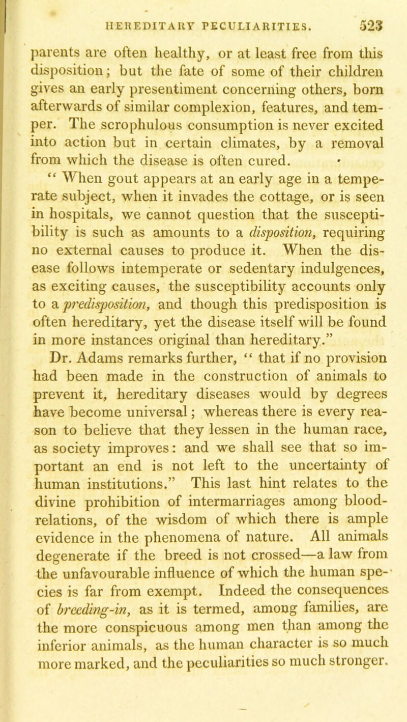 parents are often healthy, or at least free from this disposition; but the fate of some of their children gives an early presentiment concerning others, born afterwards of similar complexion, features, and tem- per. The scrophulous consumption is never excited into action but in certain climates, by a removal from which the disease is often cured. “ When gout appears at an early age in a tempe- rate subject, when it invades the cottage, or is seen in hospitals, we cannot question that the suscepti- bility is such as amounts to a disposition, requiring no external causes to produce it. When the dis- ease follows intemperate or sedentary indulgences, as exciting causes, the susceptibility accounts only to a predisposition, and though this predisposition is often hereditary, yet the disease itself will be found in more instances original than hereditary.” Dr. Adams remarks further, “ that if no provision had been made in the construction of animals to prevent it, hereditary diseases would by degrees have become universal; whereas there is every rea- son to believe that they lessen in the human race, as society improves: and we shall see that so im- portant an end is not left to the uncertainty of human institutions.” This last hint relates to the divine prohibition of intermarriages among blood- relations, of the wisdom of which there is ample evidence in the phenomena of nature. All animals degenerate if the breed is not crossed—a law from the unfavourable influence of which the human spe-* cies is far from exempt. Indeed the consequences, of breeding-in, as it is termed, among families, are the more conspicuous among men than among the inferior animals, as the human character is so much more marked, and the peculiarities so much stronger.