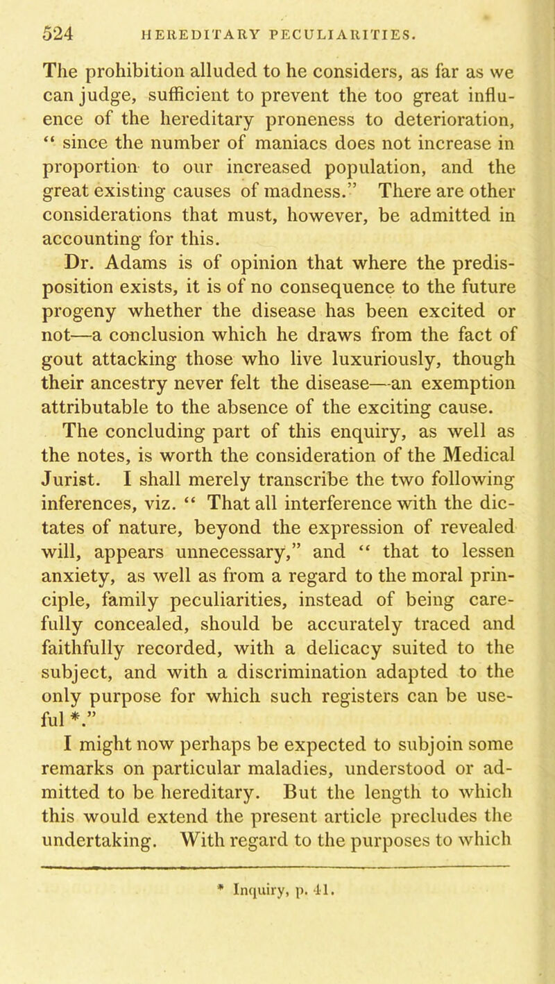 The prohibition alluded to he considers, as far as we can judge, sufficient to prevent the too great influ- ence of the hereditary proneness to deterioration, “ since the number of maniacs does not increase in proportion to our increased population, and the great existing causes of madness.” There are other considerations that must, however, be admitted in accounting for this. Dr. Adams is of opinion that where the predis- position exists, it is of no consequence to the future progeny whether the disease has been excited or not—a conclusion which he draws from the fact of gout attacking those who live luxuriously, though their ancestry never felt the disease—an exemption attributable to the absence of the exciting cause. The concluding part of this enquiry, as well as the notes, is worth the consideration of the Medical Jurist. I shall merely transcribe the two following inferences, viz. “ That all interference with the dic- tates of nature, beyond the expression of revealed will, appears unnecessary,” and “ that to lessen anxiety, as well as from a regard to the moral prin- ciple, family peculiarities, instead of being care- fully concealed, should be accurately traced and faithfully recorded, with a delicacy suited to the subject, and with a discrimination adapted to the only purpose for which such registers can be use- ful I might now perhaps be expected to subjoin some remarks on particular maladies, understood or ad- mitted to be hereditary. But the length to which this would extend the present article precludes the undertaking. With regard to the purposes to which * Inquiry, p. 41.