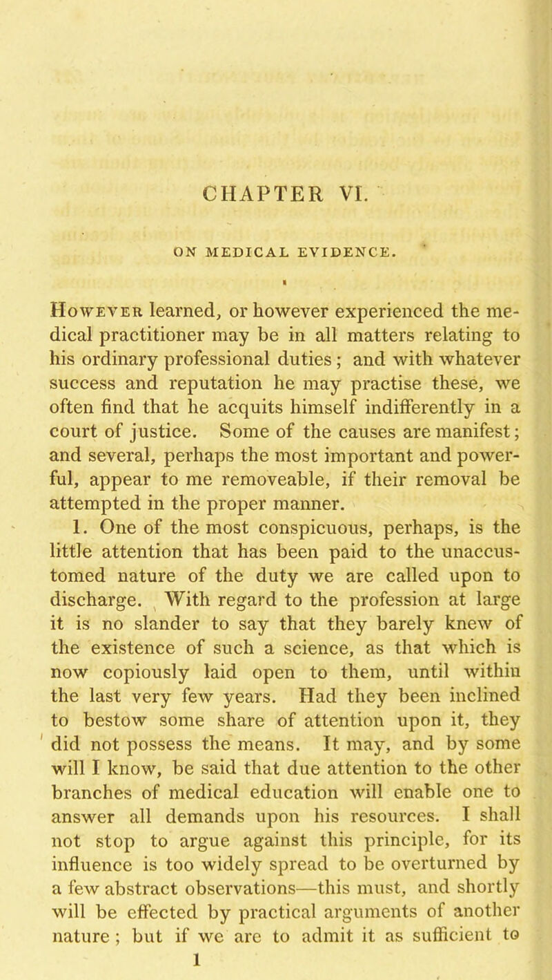 CHAPTER VI. ON MEDICAL EVIDENCE. However learned, or however experienced the me- dical practitioner may be in all matters relating to his ordinary professional duties ; and with whatever success and reputation he may practise these, we often find that he acquits himself indifferently in a court of justice. Some of the causes are manifest; and several, perhaps the most important and power- ful, appear to me removeable, if their removal be attempted in the proper manner. 1. One of the most conspicuous, perhaps, is the little attention that has been paid to the unaccus- tomed nature of the duty we are called upon to discharge. With regard to the profession at large it is no slander to say that they barely knew of the existence of such a science, as that which is now copiously laid open to them, until within the last very few years. Had they been inclined to bestow some share of attention upon it, they did not possess the means. It may, and by some will I know, be said that due attention to the other branches of medical education will enable one to answer all demands upon his resources. I shall not stop to argue against this principle, for its influence is too widely spread to be overturned by a few abstract observations—this must, and shortly will be effected by practical arguments of another nature ; but if we are to admit it as sufficient to