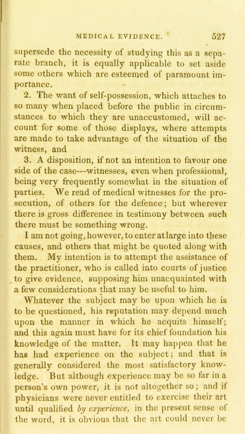 supersede the necessity of studying this as a sepa- rate branch, it is equally applicable to set aside some others which are esteemed of paramount im- portance. 2. The want of self-possession, which attaches to so many when placed before the public in circum- stances to which they are unaccustomed, will ac- count for some of those displays, where attempts are made to take advantage of the situation of the witness, and 3. A disposition, if not an intention to favour one side of the case—witnesses, even when professional, being very frequently somewhat in the situation of parties. We read of medical witnesses for the pro- secution, of others for the defence; but wherever there is gross difference in testimony between such there must be something wrong. I am not going, however, to enter atlarge into these causes, and others that might be quoted along with them. My intention is to attempt the assistance of the practitioner, who is called into courts of justice to give evidence, supposing him unacquainted with a few considerations that may be useful to him. Whatever the subject may be upon which he is to be questioned, his reputation may depend much upon the manner in which he acquits himself; and this again must have for its chief foundation his knowledge of the matter. It may happen that he has had experience on the subject; and that is generally considered the most satisfactory know- ledge. But although experience may be so far in a person’s own power, it is not altogether so; and if physicians were never entitled to exercise their art until qualified by experience, in the present sense of the word, it is obvious that the art could never be