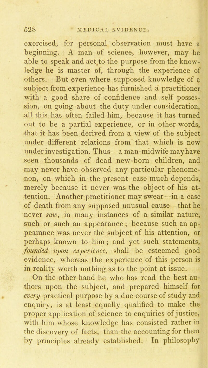 exercised, for personal observation must have a beginning. A man of science, however, may be able to speak and act,to the purpose from the know- ledge he is master of, through the experience of others. But even where supposed knowledge of a subject from experience has furnished a practitioner with a good share of confidence and self posses- sion, on going about the duty under consideration, all this, has often failed him, because it has turned out to be a partial experience, or in other words, that it has been derived from a view of the subject under different relations from that which is now under investigation. Thus—a man-midwife may have seen thousands of dead new-born children, and may never have observed any particular phenome- non, on which in the present case much depends, merely because it never was the object of his at- tention. Another practitioner may swear—in a case of death from any supposed unusual cause—that he never saw, in many instances of a similar nature, such or such an appearance; because such an ap- pearance was never the subject of his attention, or perhaps known to him ; and yet such statements, founded upon experience, shall be esteemed good evidence, whereas the experience of this person is in reality worth nothing as to the point at issue. On the other hand he who has read the best au- thors upon the subject, and prepared himself for every practical purpose by a due course of study and enquiry, is at least equally qualified to make the proper application of science to enquiries of justice, with him whose knowledge has consisted rather in the discovery of facts, than the accounting for them by principles already established. In philosophy