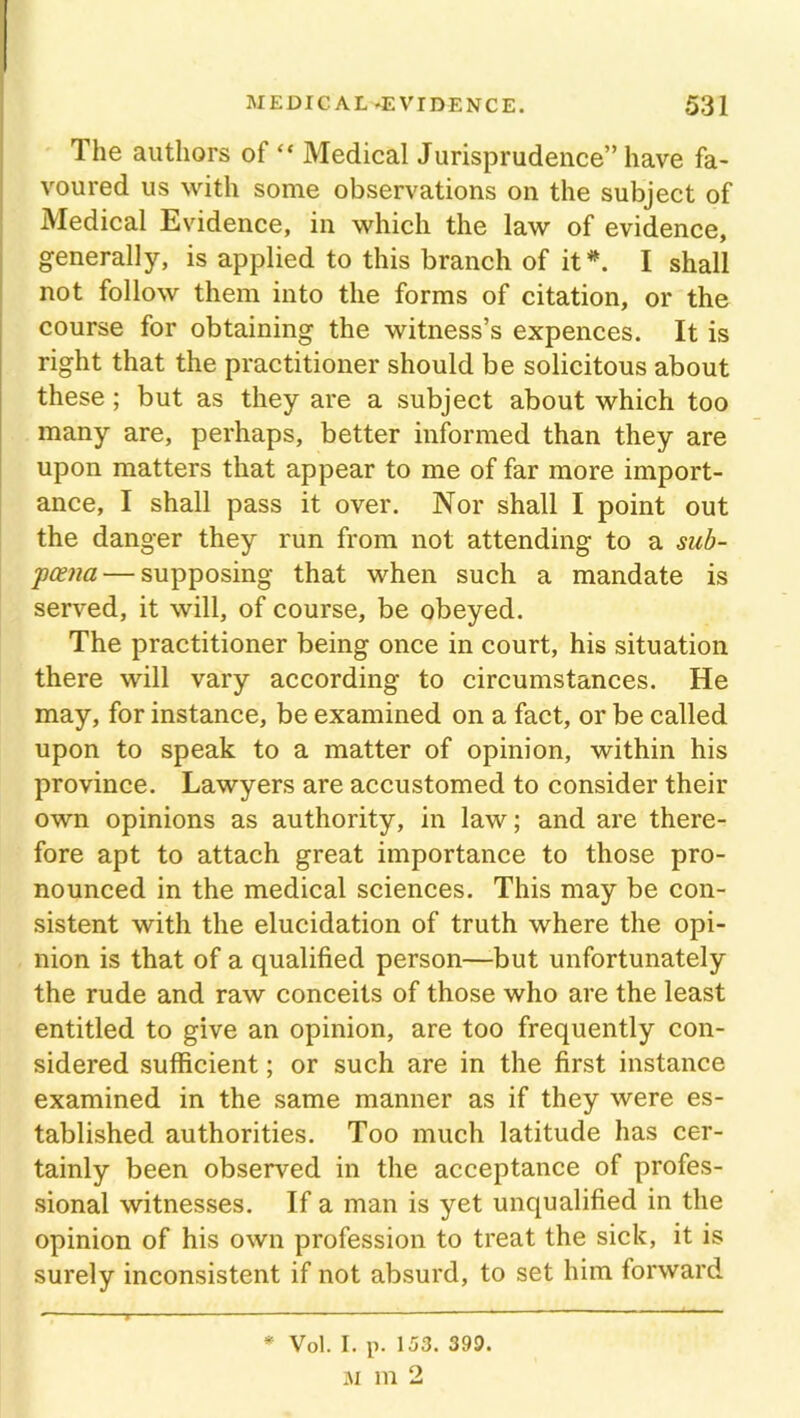 The authors of “ Medical Jurisprudence” have fa- voured us with some observations on the subject of Medical Evidence, in which the law of evidence, generally, is applied to this branch of it*. I shall not follow them into the forms of citation, or the course for obtaining the witness’s expences. It is right that the practitioner should be solicitous about these ; but as they are a subject about which too many are, perhaps, better informed than they are upon matters that appear to me of far more import- ance, I shall pass it over. Nor shall I point out the danger they run from not attending to a sub- poena— supposing that when such a mandate is served, it will, of course, be obeyed. The practitioner being once in court, his situation there will vary according to circumstances. He may, for instance, be examined on a fact, or be called upon to speak to a matter of opinion, within his province. Lawyers are accustomed to consider their own opinions as authority, in law; and are there- fore apt to attach great importance to those pro- nounced in the medical sciences. This may be con- sistent with the elucidation of truth where the opi- nion is that of a qualified person—but unfortunately the rude and raw conceits of those who are the least entitled to give an opinion, are too frequently con- sidered sufficient; or such are in the first instance examined in the same manner as if they were es- tablished authorities. Too much latitude has cer- tainly been observed in the acceptance of profes- sional witnesses. If a man is yet unqualified in the opinion of his own profession to treat the sick, it is surely inconsistent if not absurd, to set him forward * Vol. I. p. 153. 399. M 111 2