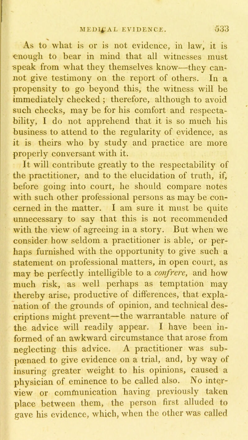 As to wliat is or is not evidence, in law, it is ■enough to bear in mind that all witnesses must speak from what they themselves know—they can- not give testimony on the report of others. In a propensity to go beyond this, the witness will be immediately checked ; therefore, although to avoid such checks, may be for his comfort and respecta- bility, I do not apprehend that it is so much his business to attend to the regularity of evidence, as it is theirs who by study and practice are more properly conversant with it. It will contribute greatly to the respectability of the practitioner, and to the elucidation of truth, if, before going into court, he should compare notes with such other professional persons as may be con- cerned in the matter. I am sure it must be quite unnecessary to say that this is not recommended with the view of agreeing in a story. But when we consider how seldom a practitioner is able, or per- haps furnished with the opportunity to give such a statement on professional matters, in open court, as may be perfectly intelligible to a confrere, and how much risk, as well perhaps as temptation may thereby arise, productive of differences, that expla- nation of the grounds of opinion, and technical des- criptions might prevent—the warrantable nature of the advice will readily appear. I have been in- formed of an awkward circumstance that arose from neglecting this advice. A practitioner was sub- poenaed to give evidence on a trial, and, by way of insuring greater weight to his opinions, caused a physician of eminence to be called also. No inter- view or comfnunication having previously taken place between them, the person first alluded to gave his evidence, which, when the other was called