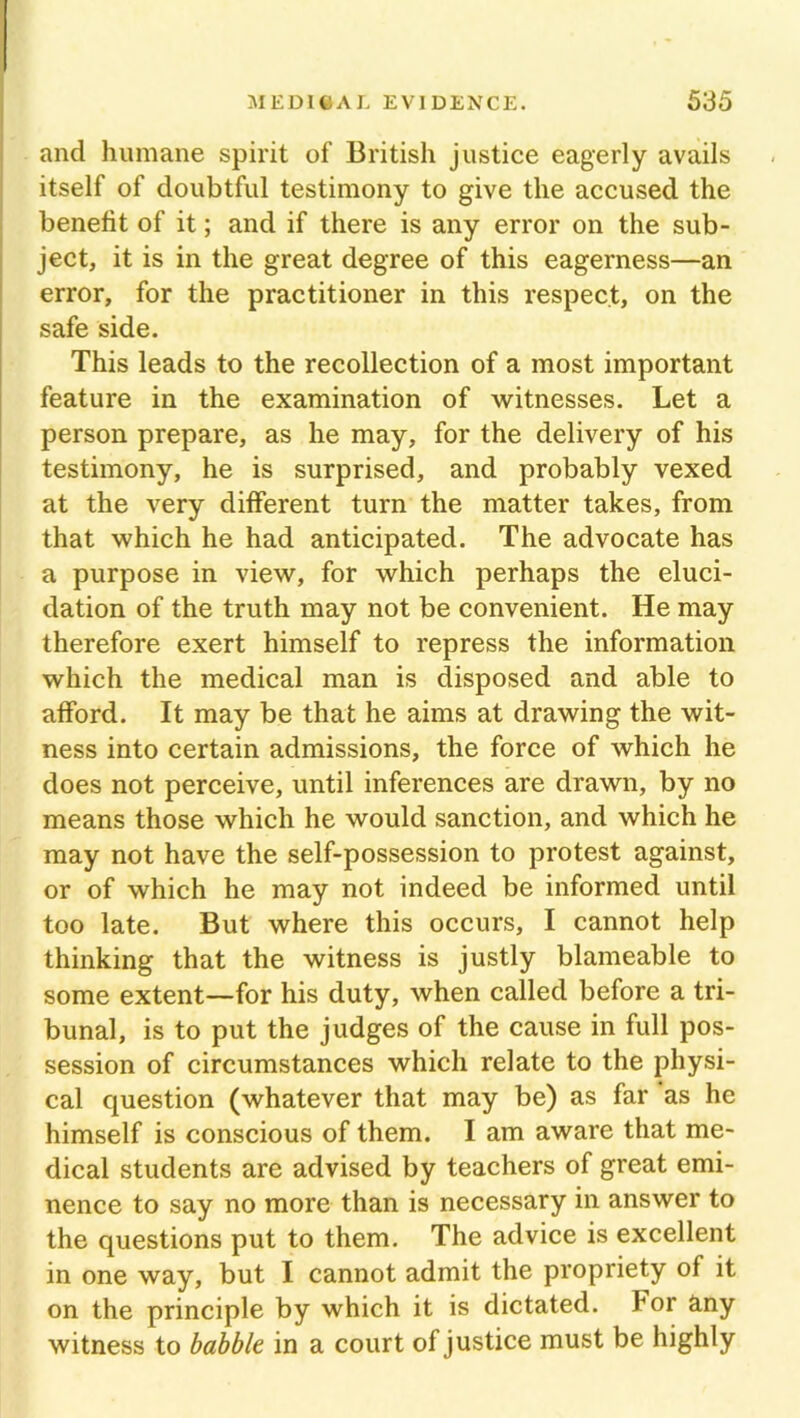and humane spirit of British justice eagerly avails itself of doubtful testimony to give the accused the benefit of it; and if there is any error on the sub- ject, it is in the great degree of this eagerness—an error, for the practitioner in this respect, on the safe side. This leads to the recollection of a most important feature in the examination of witnesses. Let a person prepare, as he may, for the delivery of his testimony, he is surprised, and probably vexed at the very different turn the matter takes, from that which he had anticipated. The advocate has a purpose in view, for which perhaps the eluci- dation of the truth may not be convenient. He may therefore exert himself to repress the information which the medical man is disposed and able to afford. It may be that he aims at drawing the wit- ness into certain admissions, the force of which he does not perceive, until inferences are drawn, by no means those which he would sanction, and which he may not have the self-possession to protest against, or of which he may not indeed be informed until too late. But where this occurs, I cannot help thinking that the witness is justly blaineable to some extent—for his duty, when called before a tri- bunal, is to put the judges of the cause in full pos- session of circumstances which relate to the physi- cal question (whatever that may be) as far 'as he himself is conscious of them. I am aware that me- dical students are advised by teachers of great emi- nence to say no more than is necessary in answer to the questions put to them. The advice is excellent in one way, but I cannot admit the propriety of it on the principle by which it is dictated. For any witness to babble in a court of justice must be highly