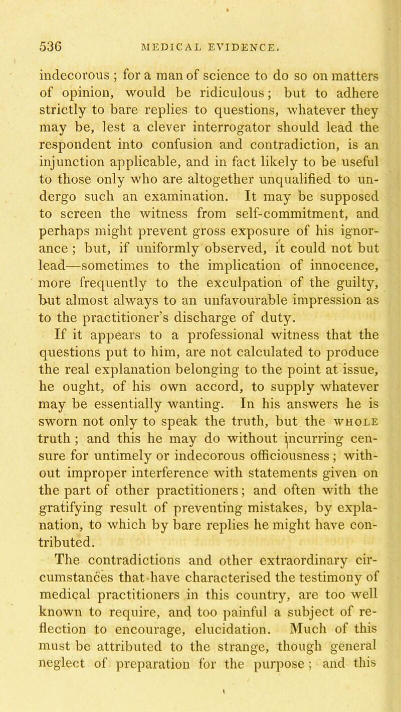 indecorous ; for a man of science to do so on matters of opinion, would be ridiculous; but to adhere strictly to bare replies to questions, whatever they may be, lest a clever interrogator should lead the respondent into confusion and contradiction, is an injunction applicable, and in fact likely to be useful to those only who are altogether unqualified to un- dergo such an examination. It may be supposed to screen the witness from self-commitment, and perhaps might prevent gross exposure of his ignor- ance ; but, if uniformly observed, it could not but lead—sometimes to the implication of innocence, more frequently to the exculpation of the guilty, but almost always to an unfavourable impression as to the practitioner’s discharge of duty. If it appears to a professional witness that the questions put to him, are not calculated to produce the real explanation belonging to the point at issue, he ought, of his own accord, to supply whatever may be essentially wanting. In his answers he is sworn not only to speak the truth, but the whole truth ; and this he may do without incurring cen- sure for untimely or indecorous officiousness; with- out improper interference with statements given on the part of other practitioners; and often with the gratifying result of preventing mistakes, by expla- nation, to which by bare replies he might have con- tributed. The contradictions and other extraordinary cir- cumstances that have characterised the testimony of medical practitioners in this country, are too well known to require, and too painful a subject of re- flection to encourage, elucidation. Much of this must be attributed to the strange, though general neglect of preparation for the purpose; and this