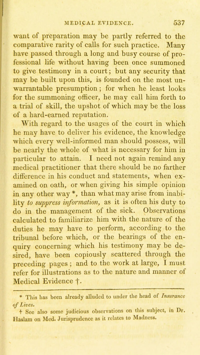 want of preparation may be partly referred to the comparative rarity of calls for such practice. Many have passed through a long and busy course of pro- fessional life without having been once summoned to give testimony in a court; but any security that may be built upon this, is founded on the most un- warrantable presumption ; for when he least looks for the summoning officer, he may call him forth to a trial of skill, the upshot of which may be the loss of a hard-earned reputation. With regard to the usages of the court in which he may have to deliver his evidence, the knowledge which every well-informed man should possess, will be nearly the whole of what is necessary for him in particular to attain. I need not again remind any medical practitioner that there should be no farther difference in his conduct and statements, when ex- amined on oath, or when giving his simple opinion in any other way *, than what may arise from inabi- lity to suppress information, as it is often his duty to do in the management of the sick. Observations calculated to familiarize him with the nature of the duties he may have to perform, according to the tribunal before which, or the bearings of the en- quiry concerning which his testimony may be de- sired, have been copiously scattered through the preceding pages ; and to the work at large, I must refer for illustrations as to the nature and manner of Medical Evidence * This has been already alluded to under the head of Insurance of Lives. + See also some judicious observations on this subject, in Dr. Haslam on Med. Jurisprudence as it relates to Madness.