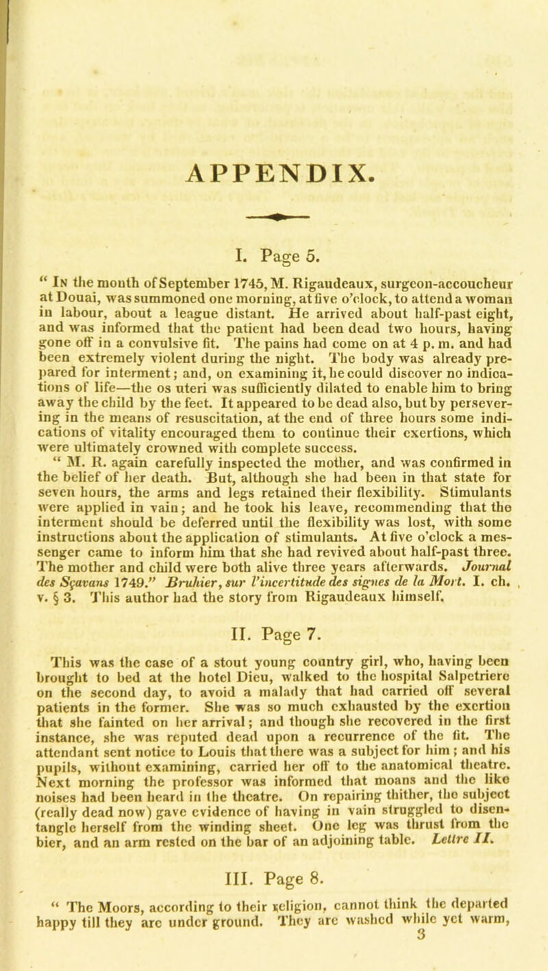 APPENDIX. I. Page 5. “ In the month of September 1745, M. Rigaudeaux, surgeon-accoucheur at Douai, was summoned one morning, atlive o’clock, to attend a woman in labour, about a league distant. He arrived about half-past eight, and was informed that the patient had been dead two hours, having gone off in a convulsive fit. The pains had come on at 4 p. m. and had been extremely violent during the night. The body was already pre- pared for interment; and, on examining it, he could discover no indica- tions of life—the os uteri was sufficiently dilated to enable him to bring away the child by the feet. It appeared to be dead also, but by persever- ing in the means of resuscitation, at the end of three hours some indi- cations of vitality encouraged them to continue their exertions, which W'ere ultimately crowned with complete success. “ M. R. again carefully inspected the mother, and was confirmed in the belief of her death. But, although she had been in that state for seven hours, the arms and legs retained their flexibility. Stimulants were applied in vain; and he took his leave, recommending that the interment should be deferred until the flexibility was lost, with some instructions about the application of stimulants. At five o’clock a mes- senger came to inform him that she had revived about half-past three. The mother and child were both alive three years afterwards. Journal des Sgavans 1749.” Bruliier, sur l’incertitude det signes de la Mort. I. ch. , v. § 3. This author had the story from Rigaudeaux himself. II. Page 7. This was the case of a stout young country girl, who, having been brought to bed at the hotel Dieu, walked to the hospital Salpctrierc on the second day, to avoid a malady that had carried off several patients in the former. She was so much exhausted by the exertion that she fainted on her arrival; and though she recovered in the first instance, she was reputed dead upon a recurrence of the fit. The attendant sent notice to Louis that there was a subject for him ; and his pupils, without examining, carried her off to the anatomical theatre. Next morning the professor was informed that moans and the like noises had been heard in the theatre. On repairing thither, tho subject (really dead now) gave evidence of having in vain struggled to disen- tangle herself from the winding sheet. One leg was thrust lrom the bier, and an arm rested on the bar of an adjoining table. Lellrc //. III. Page 8. “ The Moors, according to their religion, cannot think the depaited happy till they arc under ground. They arc washed while yet warm, 3