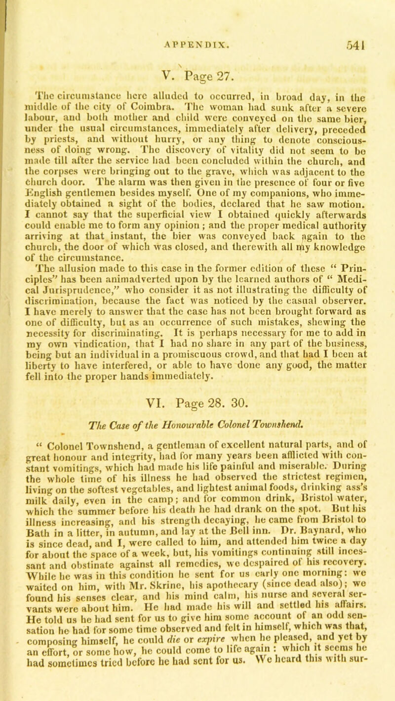 V. Page 27. The circumstance here alluded to occurred, in broad day, in the middle of the city of Coimbra. The woman had sunk after a severe labour, and both mother and child were conveyed on the same bier, under the usual circumstances, immediately after delivery, preceded by priests, and without hurry, or any thing to denote conscious- ness of doing wrong. The discovery of vitality did not seem to bo made till after the service had been concluded within the church, and the corpses were bringing out to the grave, which was adjacent to the Church door. The alarm was then given in the presence of four or five English gentlemen besides myself. One of my companions, who imme- diately obtained a sight of the bodies, declared that he saw motion. I cannot say that the superficial view I obtained quickly afterwards could enable me to form any opinion ; and the proper medical authority arriving at that instant, the bier was conveyed back again to the church, the door of which was closed, and therewith all rjiy knowledge of the circumstance. The allusion made to this case in the former edition of these “ Prin- ciples has been animadverted upon by the learned authors of “ Medi- cal Jurisprudence, who consider it as not illustrating the difficulty of discrimination, because the fact was noticed by the casual observer. I have merely to answer that the case has not been brought forward as one of difficulty, but as an occurrence of such mistakes, shewing the necessity for discriminating. It is perhaps necessary for me to add in my own vindication, that I had no share in any part of the business, being but an individual in a promiscuous crowd, and that had I been at liberty to have interfered, or able to have done any good, the matter fell into the proper hands immediately. VI. Page 28. 30. The Case of the Honourable Colonel Townshend. “ Colonel Townshend, a gentleman of excellent natural parts, and of great honour and integrity, had for many years been afflicted with con- stant vomitings, which had made his life painful and miserable. During the whole time of his illness he had observed the strictest regimen, living on the softest vegetables, and lightest animal foods, drinking ass’s milk daily, even in the camp; and for common drink, Bristol water, which the summer before his death he had drank on the spot. But his illness increasing, and his strength decaying, he came from Bristol to Bath in a litter, in autumn, and lay at the Bell inn. Dr. Baynard, who is since dead, and I, were called to him, and attended him twice a day for about the space of a week, but, his vomitings continuing still inces- sant and obstinate against all remedies, wo despaired of his recovery. While he was in this condition he sent for us early one morning: we waited on him, with Mr. Skrine, his apothecary (since dead also); we found his senses clear, and his mind calm, his nurse and several ser- vants were about him. He had made his will and settled his affairs. He told us he had sent for us to give him some account of an odd sen- sation he had for some time observed and felt in himself, which was that, composing himself, he could die or expire when lie pleased, and yet by an effort, or some how, he could come to life again : which it seems he had sometimes tried before he had sent for us. W e heard this with sur-