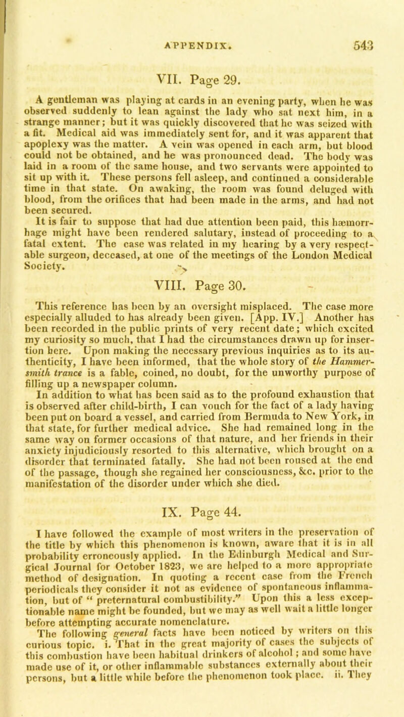 VII. Page 29. A gentleman was playing at cards in an evening party, when he was observed suddenly to lean against the lady who sat next him, in a strange manner; but it was quickly discovered that he was seized with a fit. Medical aid was immediately sent for, and it was apparent that apoplexy was the matter. A vein was opened in each arm, but blood could not be obtained, and he was pronounced dead. The body was laid in a room of the same house, and two servants were appointed to sit up with it These persons fell asleep, and continued a considerable time in that state. On awaking, the room was found deluged with blood, from the orifices that had been made in the arms, and had not been secured. It is fair to suppose that had due attention been paid, this haemorr- hage might have been rendered salutary, instead of proceeding to a fatal extent. The case w as related in my hearing by a very respect- able surgeon, deceased, at one of the meetings of the Loudon Medical Society. VIII. Page 30. This reference has been by an oversight misplaced. The case more especially alluded to has already been given. [App. IV.] Another has been recorded in the public prints of very recent date; which excited my curiosity so much, that I had the circumstances drawn up for inser- tion here. Upon making the necessary previous inquiries as to its au- thenticity, I have been informed, that the whole story of the Hammer- smith trance is a fable, coined, no doubt, for the unworthy purpose of filling up a newspaper column. In addition to what has been said as to the profound exhaustion that is observed after child-birth, I can vouch for the fact of a lady having been put on board a vessel, and carried from Bermuda to New York, in that state, for further medical advice. She had remained long in the same way on former occasions of that nature, and her friends in their anxiety injudiciously resorted to this alternative, which brought on a disorder that terminated fatally. She had not been roused at the end of the passage, though she regained her consciousness, &c. prior to the manifestation of the disorder under which she died. IX. Page 44. I have followed the example of most writers in the preservation of the title by which this phenomenon is known, aware that it is in all probability erroneously applied. In the Edinburgh Medical and Sur- gical Journal for October 1823, we are helped to a more appropriate method of designation. In quoting a recent case from the French periodicals they consider it not as evidence of spontaneous inflamma- tion, but of “ preternatural combustibility. Upon this a less excep- tionable name might be founded, but we may as well wait a little longer before attempting accurate nomenclature. The following general facts have been noticed by writers on this curious topic, i. That in the great majority of cases the subjects of this combustion have been habitual drinkers of alcohol; and some have made use of it, or other inflammable substances externally about their persons, but a little while before the phenomenon took place, ii. 1 hey