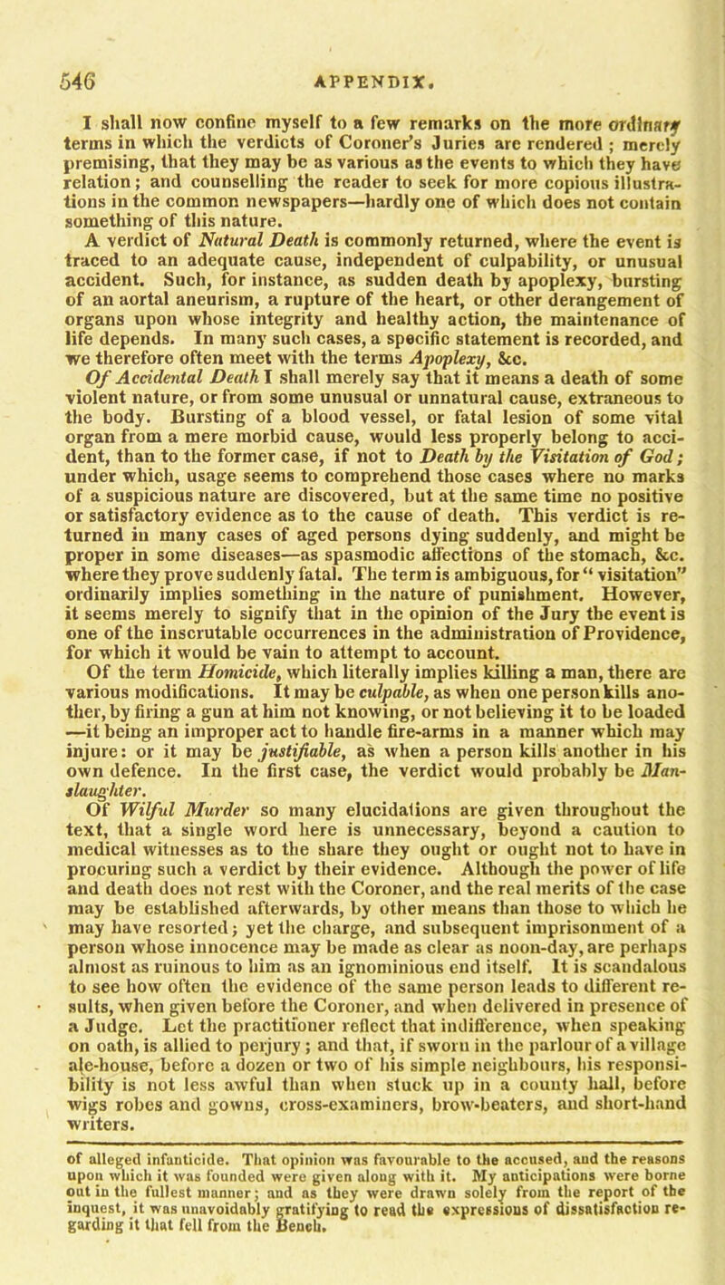 I shall now confine myself to a few remarks on the more ordinary terms in which the verdicts of Coroner’s Juries are rendered ; merely premising, that they may be as various as the events to which they have relation; and counselling the reader to seek for more copious illustra- tions in the common newspapers—hardly one of which does not contain something of this nature. A verdict of Natural Death is commonly returned, where the event is traced to an adequate cause, independent of culpability, or unusual accident. Such, for instance, as sudden death by apoplexy, bursting of an aortal aneurism, a rupture of the heart, or other derangement of organs upon whose integrity and healthy action, the maintenance of life depends. In many such cases, a specific statement is recorded, and we therefore often meet with the terms Apoplexy, See. Of Accidental Death I shall merely say that it means a death of some violent nature, or from some unusual or unnatural cause, extraneous to the body. Bursting of a blood vessel, or fatal lesion of some vital organ from a mere morbid cause, would less properly belong to acci- dent, than to the former case, if not to Death by the Visitation of God; under which, usage seems to comprehend those cases where no marks of a suspicious nature are discovered, but at the same time no positive or satisfactory evidence as to the cause of death. This verdict is re- turned in many cases of aged persons dying suddenly, and might be proper in some diseases—as spasmodic affections of the stomach, &c. where they prove suddenly fatal. The term is ambiguous, for “ visitation” ordinarily implies something in the nature of punishment. However, it seems merely to signify that in the opinion of the Jury the event is one of the inscrutable occurrences in the administration of Providence, for which it would be vain to attempt to account. Of the term Homicide, which literally implies killing a man, there are various modifications. It may be culpable, as when one person kills ano- ther, by firing a gun at him not knowing, or not believing it to be loaded —it being an improper act to handle fire-arms in a manner which may injure: or it may be justifiable, as when a person kills another in his own defence. In the first case, the verdict would probably be Man- slaughter. Of Wilful Murder so many elucidations are given throughout the text, that a single word here is unnecessary, beyond a caution to medical witnesses as to the share they ought or ought not to have in procuring such a verdict by their evidence. Although the power oflife and death does not rest with the Coroner, and the real merits of the case may be established afterwards, by other means than those to which he may have resorted; yet the charge, and subsequent imprisonment of a person whose innocence may be made as clear as noon-day, are perhaps almost as ruinous to him as an ignominious end itself. It is scandalous to see how often the evidence of the same person leads to different re- sults, when given before the Coroner, and when delivered in presence of a Judge. Let the practitioner reflect that indifference, when speaking on oath, is allied to perjury ; and that, if sworn in the parlour of a village ale-house, before a dozen or two of his simple neighbours, his responsi- bility is not less awful than when stuck up in a county hall, before wigs robes and gowns, cross-examiners, brow-beaters, and short-hand writers. of alleged infanticide. That opinion was favourable to the accused, and the reasons upon which it was founded were given aloug with it. My anticipations were borne out in the fullest manner; and ns they were drawn solely from the report of the inquest, it was unavoidably gratifying to read the expressions of dissatisfaction re- garding it that fell from the Bench.